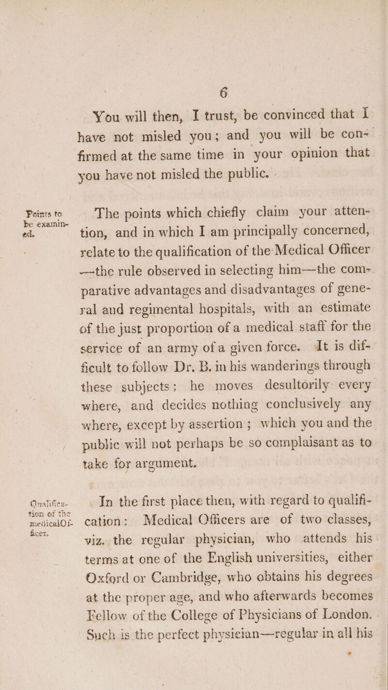 Taint'S to be examiiv ed. ticm of tile aiecJicalOf- 6 You will then, I trust, be convinced that I have not misled you; and you will be con^ firmed at the same time in your opinion that you have not misled the public. ^ The points which chiefly claim your atten- tion, and in which I am principally concerned, relate to the qualification of the'Medical Officer ‘—‘the rule observed in selectins: him—the con> parative advantages and disadvantages of gene¬ ral and regimental hospitals, with an estimate of the just proportion of a medical staft for the service of an army of a given force. It is dif¬ ficult to follow Dr. B. in his wanderings through these subjects: he moves desultorily every where, and decides nothing conclusively any where, except by assertion ; which you and the public will not perhaps be so complaisant as to take for argument. In the first place then, with regard to qualifi¬ cation : Medical Officers are of two classes, viz. the regular physician, who attends his terms at one of the English universities, either Oxford or Cambridge, who obtains his degrees at the proper age, and who afterwards becomes Fellow of the College of Physicians of London. Such is the perfect physician—regular in all his