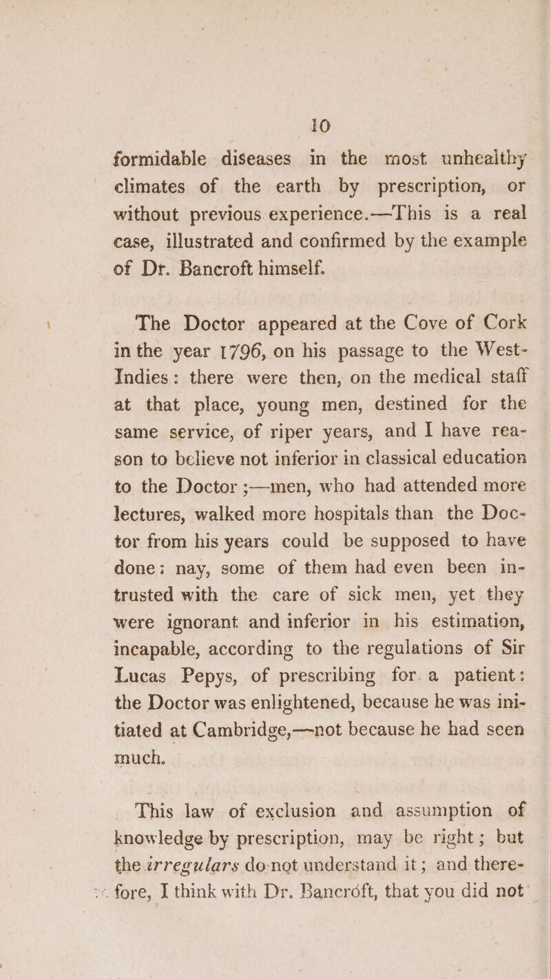 formidable diseases in the most unhealthy climates of the earth by prescription, or without previous experience.—This is a real case, illustrated and confirmed by the example of Dr, Bancroft himself. The Doctor appeared at the Cove of Cork in the year l79^, on his passage to the West- Indies : there were then, on the medical staff at that place, young men, destined for the same service, of riper years, and I have rea¬ son to believe not inferior in classical education to the Doctor ;—men, who had attended more lectures, walked more hospitals than the Doc¬ tor from his years could be supposed to have done: nay, some of them had even been in¬ trusted with the care of sick men, yet they were ignorant and inferior in his estimation, incapable, according to the regulations of Sir Lucas Pepys, of prescribing for a patient: the Doctor was enlightened, because he was ini¬ tiated at Cambridge,—not because he had seen much. This law of exclusion and assumption of knowledge by prescription, may be right; but the 2Vre^^/«r6-do not understand it; and there¬ fore, I think with Dr. Bancrdft, that you did not