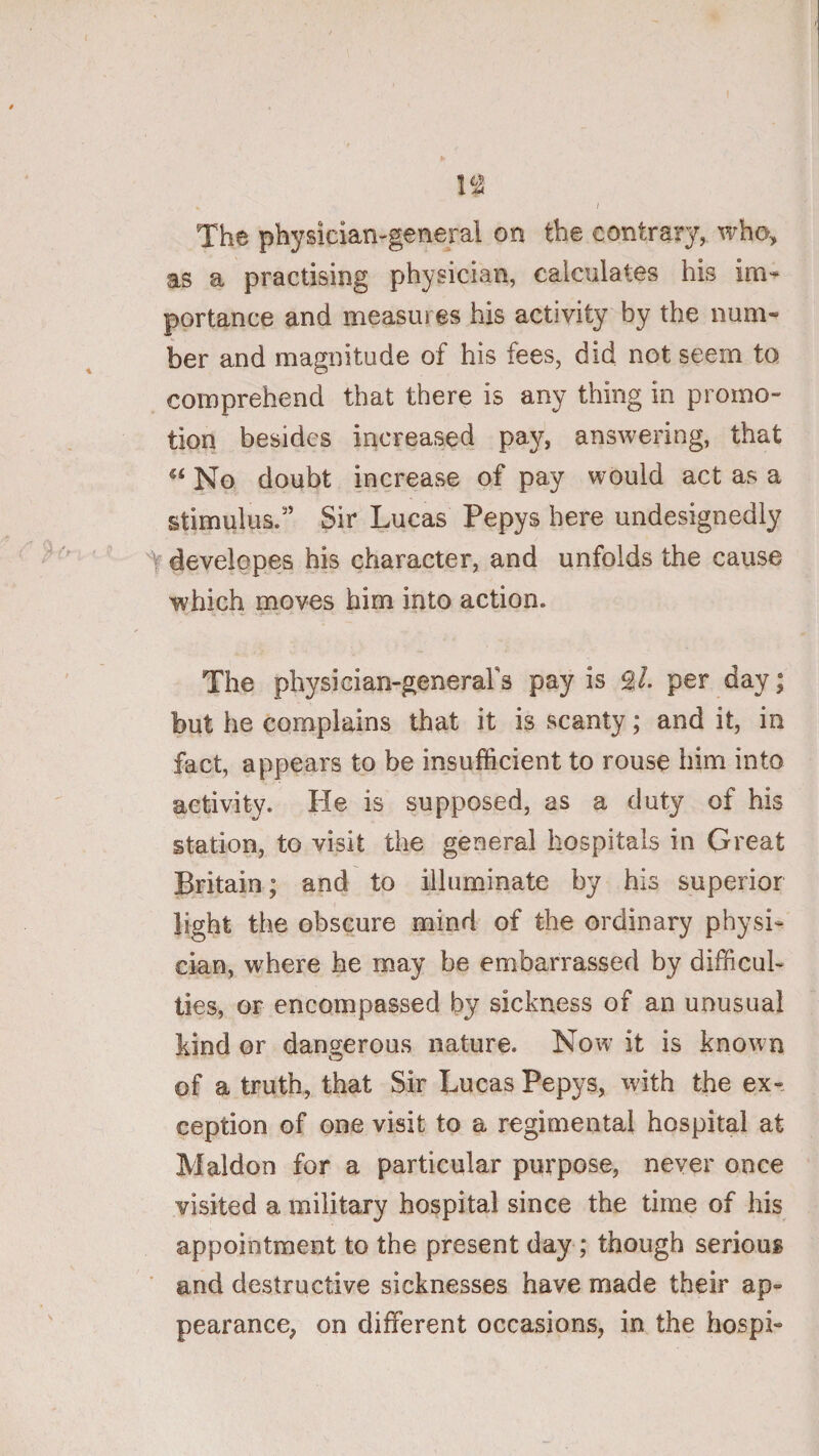 I n The physician-general on the contrary, who, as a practising physician, calculates his im» portance and measures his activity by the num¬ ber and magnitude of his fees, did not seem to comprehend that there is any thing in promo¬ tion besides increased pay, answering, that No doubt increase of pay would act as a stimulus.'’ Sir Lucas Pepys here undesignedly t developes his character, and unfolds the cause which moves him into action. The physician-generafs pay is ^1. per day; but he complains that it is scanty; and it, in fact, appears to be insufficient to rouse him into activity. He is supposed, as a duty of his station, to visit the general hospitals in Great Britain; and to illuminate by his superior light the obscure mind of the ordinary physi¬ cian, where he may be embarrassed by difficul¬ ties, or encompassed by sickness of an unusual kind or dangerous nature. Now it is known of a truth, that Sir Lucas Pepys, with the ex¬ ception of one visit to a regimental hospital at Maldon for a particular purpose, never once visited a military hospital since the time of his appointment to the present day; though serious * and destructive sicknesses have made their ap¬ pearance, on different occasions, in the hospi-