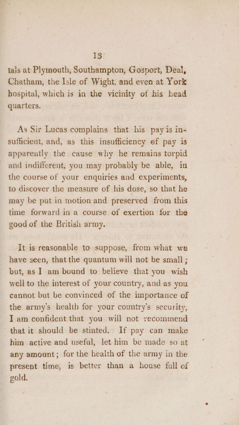 tals at Plymouth, Southampton, Gosport, Deal, Chatham, the Isle of Wight, and even at York hospital, which is in the vicinity of his head quarters. As Sir Lucas complains that his pay is in- sufficient, and, as this insufficiency of pay is apparently the cause w’hy he remains torpid and indifferent, you may probably be able, in the course of your enquiries and experiments, to discover the measure of his dose, so that he may be put in motion and preserved from this time forward in a course of exertion for the good of the British army. It is reasonable to suppose, from what -we have seen, that the quantum will not be small; but, as I am bound to believe that you wish well to the interest of your country, and as you cannot but be convinced of the importance of the army’s health for your country’s securit}^ I am confident that you will not recommend that it should be stinted. If pay can make him active and useful, let him be made so at any amount; for the health of the army in the present time, is better than a house full of gold.