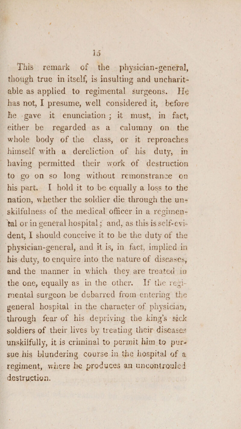 This remark of the physician-general, though true in itself, is insulting and uncharit¬ able as applied to regimental surgeons. He has not, I presume, well considered it, before he gave it enunciation ; it must, in fact, either be regarded as a calumny on the whole body of tlie class, or it reproaches himself with a dereliction of his duty, in having permitted their work of destruction to go on so lon^f without remonstrance on O O his part. I hold it to be equally a loss to the nation, whether the soldier die through the un¬ skilfulness of the medical officer in a regimen¬ tal or in general hospital; and, as this is self-evi¬ dent, I should conceive it to be the duty of the physician-general, and it is, in fact, implied in his duty, to enquire into the nature of diseases, and the manner in which they are treated in the one, equally as in the other. If the regi¬ mental surgeon he debarred from entering the general hospital in the character of pltysician, through fear of his depriving the king’s*sick soldiers of their lives by treating their diseases unskilfully, it is criminal to permit him to pur¬ sue his blundering course in the hospital of a regiment, vvhez'e be produces an uncontroule i destruction.