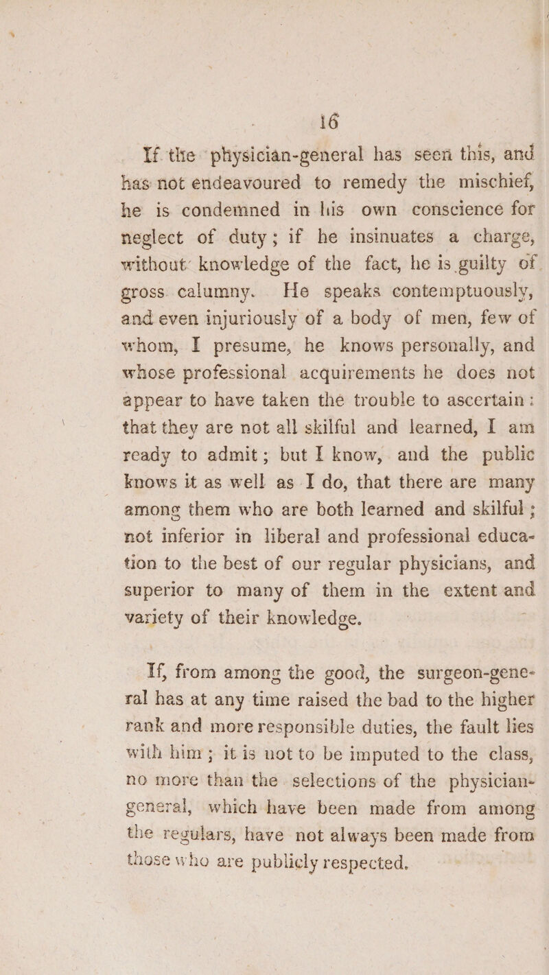 If. the physician-geiieral has seen this, and has not endeavoured to remedy the mischief, he is condemned in his own conscience for neglect of duty; if he insinuates a charge, without' knowledge of the fact, he is.guilty of gross calumny^ He speaks contemptuously, and even injuriously of a body of men, few of whom, I presume, he knows personally, and w’hose professional acquirements he does not appear to have taken the trouble to ascertain: that they are not all skilful and learned, I am ready to admit; but I know, and the public knows it as well as I do, that there are many among them w’ho are both learned and skilful; not inferior in liberal and professional educa¬ tion to the best of our regular physicians, and superior to many of them in the extent and variety of their knowledge. If, from among the good, the surgeon-gene¬ ral has at any time raised the bad to the higher rank and more responsible duties, the fault lies with him ; it is not to be imputed to the class, no more than the selections of the physician- general, which have been made from amons the regulars, have not always been made from those who are publicly respected.