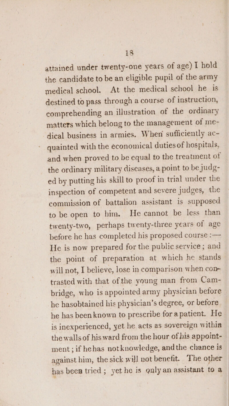 the candidate to be an eligible pupil of the army rnedical school. At the medical school he is destined to pass through a course of instruction, comprehending an illustration of the ordinary matters which belong to the management of me- dical business in armies. When sufficiently ac¬ quainted with the economical duties of hospitals, and when proved to be equal to the treatment of the ordinary military diseases, a point to be judg¬ ed by putting his skill to proof in trial under the inspection of competent and severe judges, the commission of battalion assistant is supposed to be open to him. He cannot be less than twenty-two, perhaps twenty-three years of age before he has completed his proposed course :—■ He is now prepared for the public service; and the point of preparation at which he stands will not, I believe, lose in comparison when con¬ trasted with that of the young man from Cam¬ bridge, w ho is appointed army physician before he hasobtained his physician’s degree, or before he has been known to prescribe for a patient. He is inexperienced, yet he acts as sovereign within thewallsof his ward from the hour of his appoint¬ ment ; if he has notknowdedge, and the chance is against him, the sick wijl not benefit. The other has been tried ; yet he is gnly an assistant to a