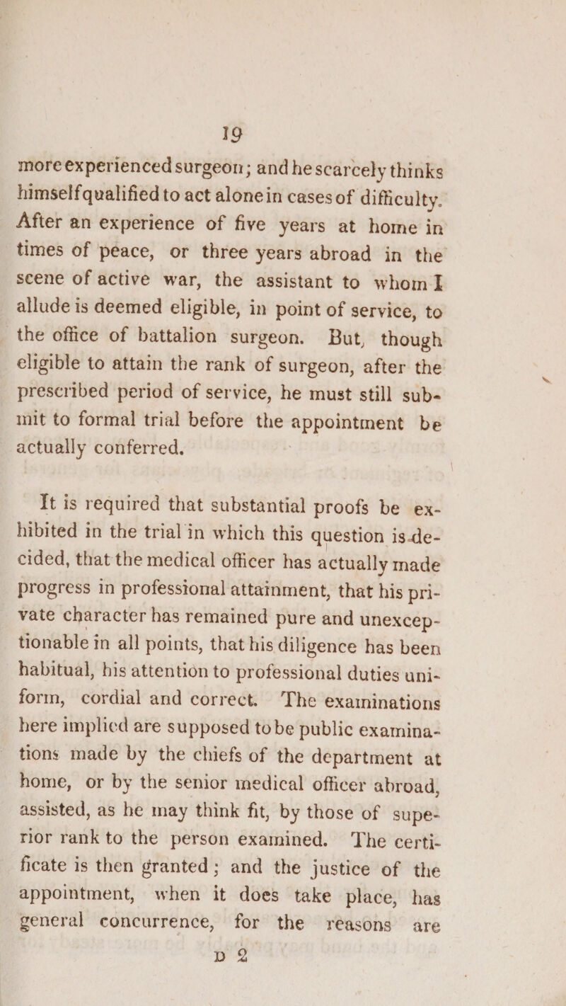 J9 more experienced surgeon; and he scarcely thinks himseifqualified to act alone in cases of difficulty. After an experience of five years at home in times of peace, or three years abroad in the scene of active war, the assistant to whom I allude is deemed eligible, in point of service, to the office of battalion surgeon. But, though eligible to attain the rank of surgeon, after the prescribed period of service, he must still sub¬ mit to formal trial before the appointment be actually conferred. It is required that substantial proofs be ex¬ hibited in the trial in which this question is de¬ cided, that the medical officer has actually made progress in professional attainment, that his pri¬ vate character has remained pure and unexcep¬ tionable in all points, that his diligence has been habitual, his attention to professional duties uni¬ form, cordial and correct. The examinations here implied are supposed tobe public examina¬ tions made by the chiefs of the department at home, or by the senior medical officer abroad, assisted, as he may think fit, by those of supe¬ rior rank to the person examined. The certi¬ ficate is then granted; and the justice of the appointment, when it docs take place, has general concurrence, for the reasons are