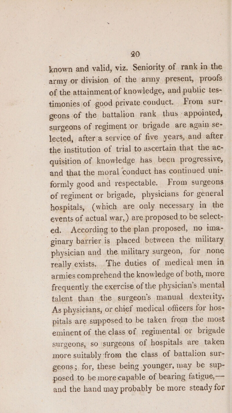 army or division of the army present, proofs of the attainment of knowledge, and public tes- timonies of good private conduct. From sur¬ geons of the battalion rank thus appointed, surgeons of regiment 'or brigade are again se¬ lected, after a service of five years, and after the institution of trial to ascertain that the ac¬ quisition of knowledge has been progressive, and that the morarconduct has continued uni¬ formly good and respectable. From surgeons of regiment or brigade, physicians for general hospitals, (which are only necessary in the events of actual war,) are proposed to be select¬ ed. According to the plan proposed, no ima¬ ginary barrier is placed between the military physician and the military surgeon, for none really exists. The duties of medical men in armies comprehend the knowledge of both, more frequently the exercise of the physician s mental talent than the surgeon's manual dexterity. As physicians, or chief medical officers for hos¬ pitals are supposed to be taken from the most eminent of the class of regimental or brigade surgeons, so surgeons of hospitals are taken more suitably'from the class of battalion sur¬ geons ; for, these being younger, may be sup¬ posed to be more capable of bearing fatigue, and the hand may probably be more steady for