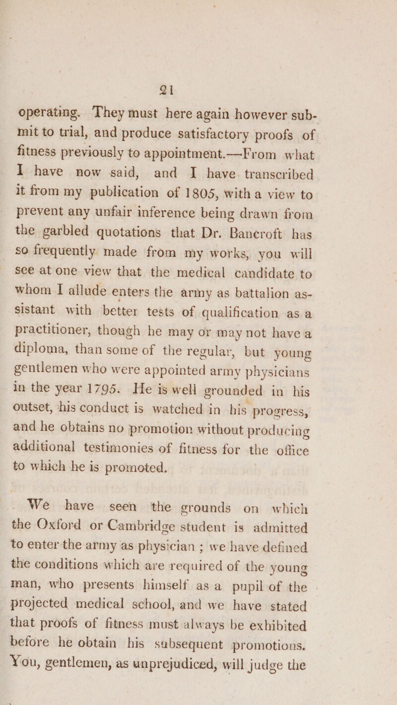 operating. They must here again however sub¬ mit to trial, and produce satisfactory proofs of fitness previously to appointment.—-From what I have now said, and I have transcribed it from my publication of 1805, with a view to prevent any unfair inference being drawn from the garbled quotations that Dr. Bancroft has so frequently made from my works, you will see at one view that the medical candidate to whom I allude enters the army as battalion as¬ sistant with better tests of qualification as a practitioner, though he may or may not have a diploma, than some of the regular, but young gentlemen who were appointed armv physicians in the year 1795. He is well grounded in his outset, his conduct is watched in his progress, and he obtains no promotion without prodiirim’' I o additional testimonies of fitness for the office to w hich be is promoted. . We have seen the grounds on which the Oxford or Cambridge student is admitted to enter the army as physician ; we have defined the conditions which are required of the young man, who presents himself as a pupil of the projected medical school, and we have stated that proofs of fitness must always be exhibited before he obtain his subsequent promotions. You, gentlemen, as unprejudiced, will judge the