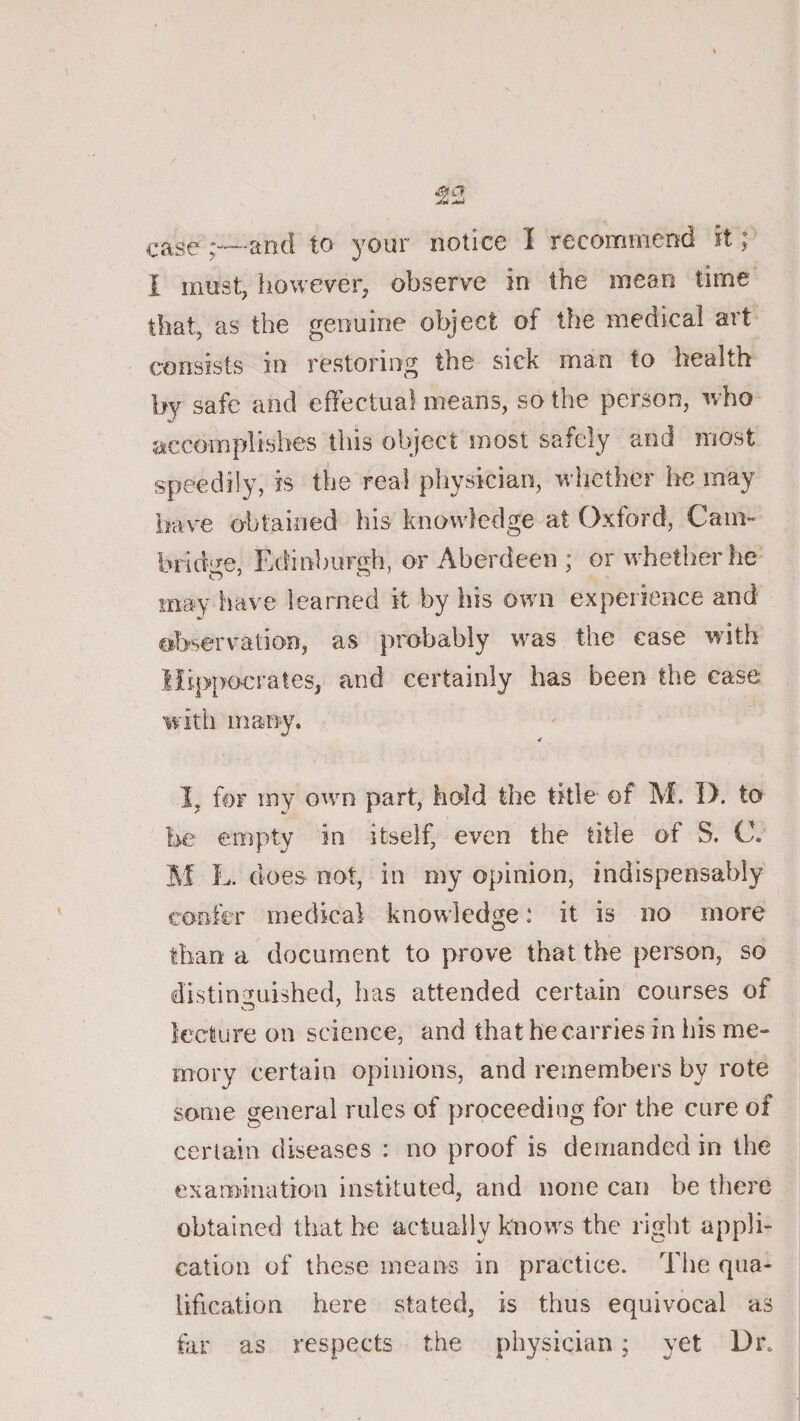 case and to your notice I recommend it; I must, however, observe in the mean time that, as the genuine object of the medical art consists in restoring the sick man to health by safe and effectual means, so the person, who accomplishes this object most safely and most speedily, is the real physician, whether he may iiave obtained his knowledge at Oxford, Cam¬ bridge, Edinburgh, or Aberdeen ; or whether he may have learned it by his own experience and observation, as probably was the case with Hippocrates, and certainly has been the case with many. 4 I, for iny own part, hold the title of M. 1). to l&gt;e empty in itself, even the title of S. C. M L. does not, in my opinion, indispensably confer medical knowledge: it is no more than a document to prove that the person, so distinguished, has attended certain courses of lecliire on science, and that he carries in his me¬ mory certain opinions, and remembers by rote some general rules of proceeding for the cure of certain diseases : no proof is demanded in the examination instituted, and none can be there obtained that be actually knows the right appli¬ cation of these means in practice. Tlie qua¬ lification here stated, is thus equivocal as hir as respects the physician; yet Dr.