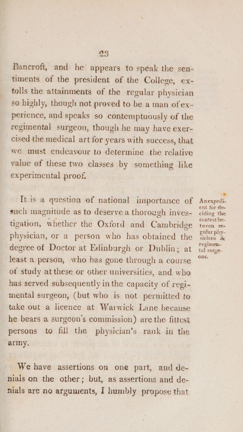 ^3 Bancroft, and he appears to speak the sen« timents of the president of the College, ex- tolls the attainments of the regular physician so highly, though not proved to be a man of ex¬ perience, and speaks so contemptuously of the regimental surgeon, though he may have exer¬ cised the medical art for years with success, that we must endeavour to determine the relative value of these two classes by something like experimental proof It is a question of national importance of sucli magnitude as to deserve a thorouf^h inves- tigation, whether the Oxford and Cambridge physician, or a person who has obtained the degree of Doctor at Edinburgh or Dublin; at least a person, who has gone through a course of study at these or other universities, and who has served subsequently in the capacity of regi¬ mental surgeon, (but who is not perniitted to ' take out a licence at Warwick Lane because he bears a surgeon’s commission) are the fittest persons to fill the physician’s rank in the army. We have assertions on one part, and de¬ nials on the other; but, as assertions and de¬ nials are no arguments, I humbly propose that A n expedi¬ ent for de¬ ciding tire contest be¬ tween re¬ gular phy¬ sicians &amp; rcginieE- tal surge¬ ons.