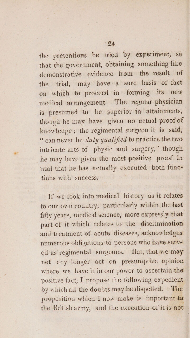 the pretentions be tried by experiment, s© that the government, obtaining something like demonstrative evidence from the result of the trial, may have' a sure basis of fact on which to proceed in forming its new medical arrangement. The regular physician is presumed to be superior in attainments, though he may have given no actual proof of knowledge ; the regimental surgeon it is said, can never be duly qualified to practice the two intricate arts of physic and surgery,” though he may have given the most positive proof in trial that he has actually executed both func¬ tions with success. If we look into medical history as it relates to our own country, particularly within the last fifty years, medical science, more expressly that part of it which relates to the discrimination and treatment of acute diseases, acknowledges numerous obligations to persons who have serv¬ ed as regimental surgeons. But, that we may not any longer act on presumptive opinion where we have it in our power to ascertain the positive fact, I propose the following expedient by which ail the doubts may be dispelled. The proposition which I now make is important to the British army, and the execution of it is not