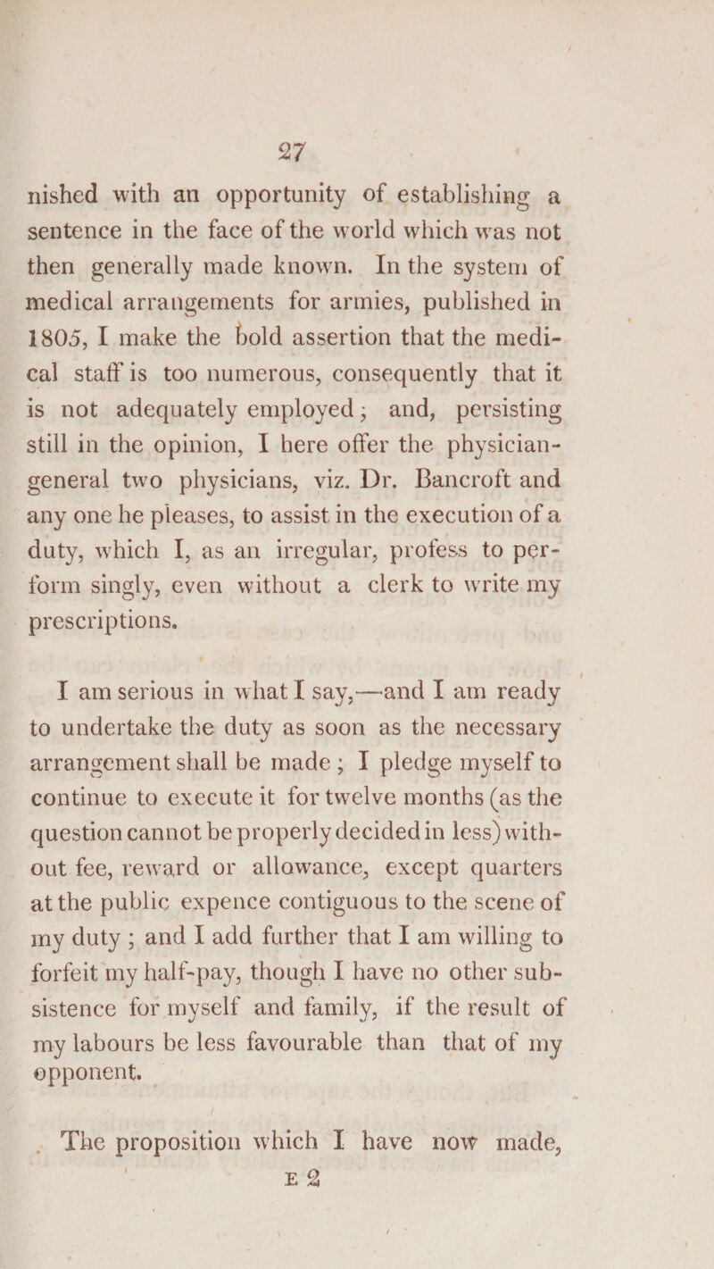 nished with an opportunity of establishing a sentence in the face of the w^orld which w^as not then generally made known. In the system of medical arrangements for armies, published in 1805, I make the hold assertion that the medi¬ cal staff is too numerous, consequently that it is not adequately employed; and, persisting still in the opinion, I here offer the physician- general t^vo physicians, viz. Dr. Bancroft and any one he pleases, to assist in the execution of a duty, which I, as an irregular, profess to per¬ form singly, even without a clerk to wTite my prescriptions. I am serious in what I say,—and I am ready to undertake the duty as soon as the necessary arrangement shall be made ; I pledge myself to continue to execute it for twelve months (as the question cannot be properly decided in less) with¬ out fee, rew ard or allowance, except quarters at the public expence contiguous to the scene of my duty ; and I add further that I am willing to forfeit my half-pay, though I have no other sub¬ sistence for myself and family, if the result of my labours be less favourable than that of my opponent. The proposition which I have now made, ' E ^