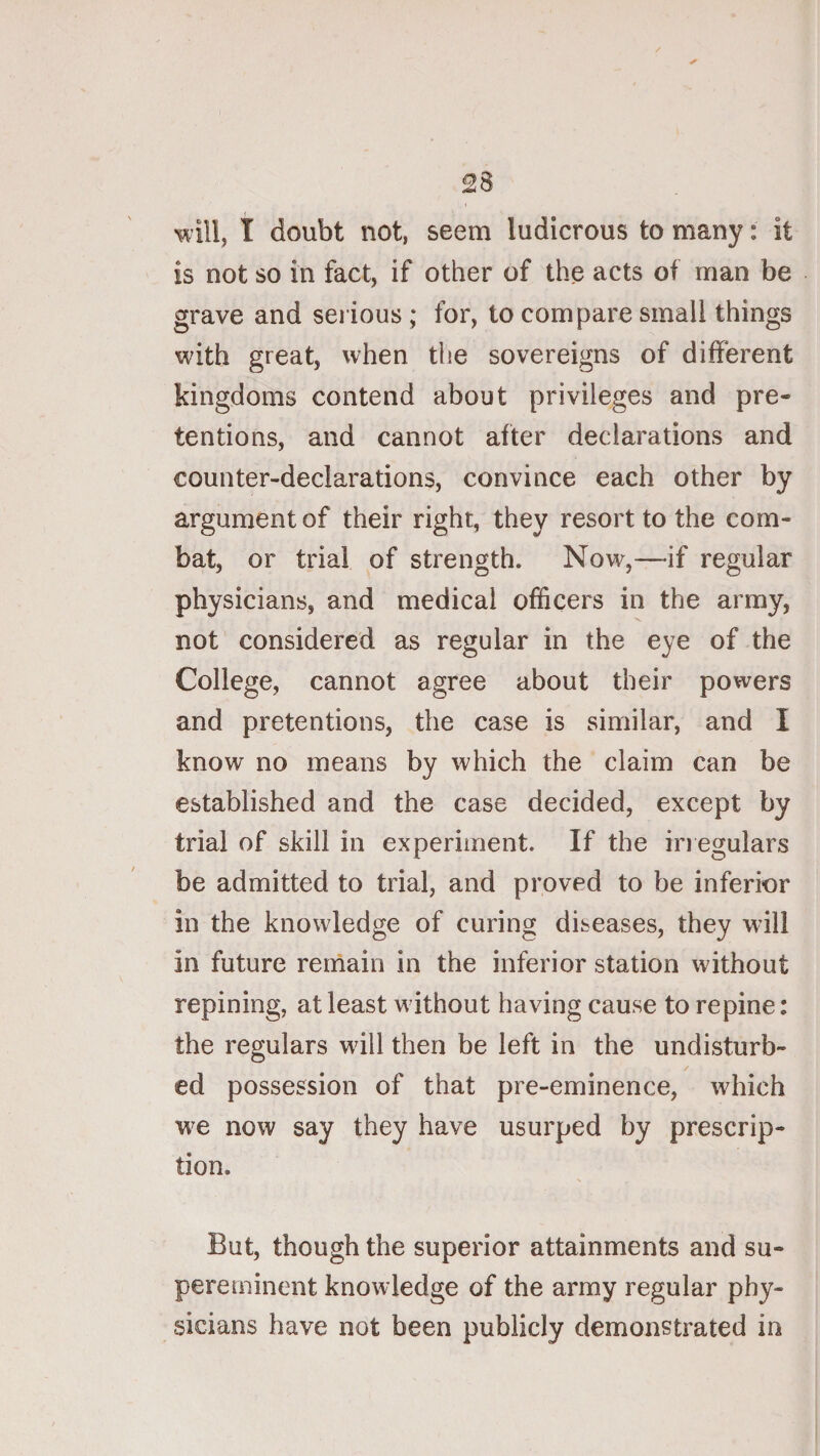 will, I doubt not, seem ludicrous to many: it is not so in fact, if other of the acts of man be grave and serious ; for, to compare small things with great, when tlie sovereigns of different kingdoms contend about privileges and pre¬ tentions, and cannot after declarations and counter-declarations, convince each other by argument of their right, they resort to the com¬ bat, or trial of strength. Now,—if regular physicians, and medical officers in the army, not considered as regular in the eye of the College, cannot agree about their powers and pretentions, the case is similar, and I know no means by which the claim can be established and the case decided, except by trial of skill in experiment. If the in egulars be admitted to trial, and proved to be inferior in the knowledge of curing diseases, they will in future remain in the inferior station without repining, at least without having cause to repine: the regulars will then be left in the undisturb¬ ed possession of that pre-eminence, which w^e now say they have usurped by prescrip¬ tion. But, though the superior attainments and su- pereminent knowledge of the army regular phy¬ sicians have not been publicly demonstrated in