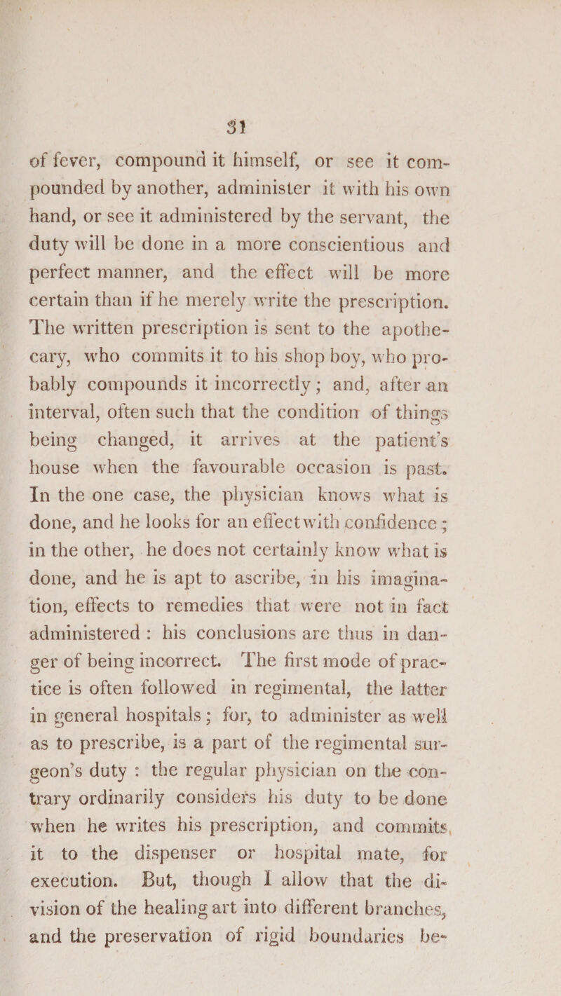 of fever, compound it himself, or see it com¬ pounded by another, administer it with his own hand, or see it administered by the servant, the duty will be done in a more conscientious and perfect manner, and the effect will be more certain than if he merely write the prescription. The written prescription is sent to the apothe¬ cary, who commits it to his shop boy, who pro¬ bably compounds it incorrectly; and, after an interval, often such that the condition of things being changed, it arrives at the patients house when the favourable occasion is past. In the one case, the physician knows what is done, and he looks for an effect with coniidence ; in the other, he does not certainly know what is done, and he is apt to ascribe, in his imagina¬ tion, effects to remedies that were not in fact administered : his conclusions are thus in dan¬ ger of being incorrect. The first mode of prac¬ tice is often followed in regimental, the latter in general hospitals; for, to administer as w^eli as to prescribe, is a part of the regimental sur¬ geon’s duty : the regular physician on the con¬ trary ordinarily considers his duty to be done when he writes his prescription, and commits, it to the dispenser or hospital mate, for execution. But, though I allow that the di¬ vision of the healing art into different branches, and the preservation of rigid boundaries be-