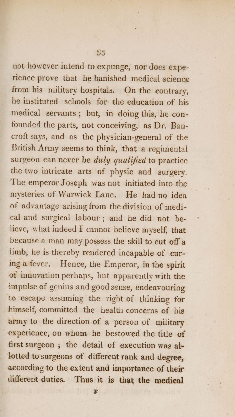 iiot however intend to expunge, nor does expe¬ rience prove that he banished medical science from his military hospitals. On the contrary, he instituted schools for* the education of his medical servants ; but, in doing this, he con¬ founded the parts, not conceiving, as Dr. Ban¬ croft says, and as the physician-general of the British x\rmy seems to think, that a regimental surgeon can never be duly qualified to practice the two intricate arts of ph^^sic and surgery. The emperor Joseph was not initiated into the mysteries of Warwick Lane. He had no idea of advantage arising from the division of medi¬ cal and surgical labour ; and he did not be¬ lieve, what indeed I cannot believe myself, that because a man may possess the skill to cut off a limb, he is thereby rendered incapable of cur¬ ing a fever. Hence, the Emperor, in the spirit of innovation perhaps, but apparently with the impulse of genius and good sense, endeavouring to escape assuming the right of thinking for himself, committed the health concerns of his army to the direction of a person of military experience, on whom he bestowed the title of first surgeon ; the detail of execution was al¬ lotted to surgeons of different rank and degree, according to the extent and importance of their different duties. Thus it is that the medical