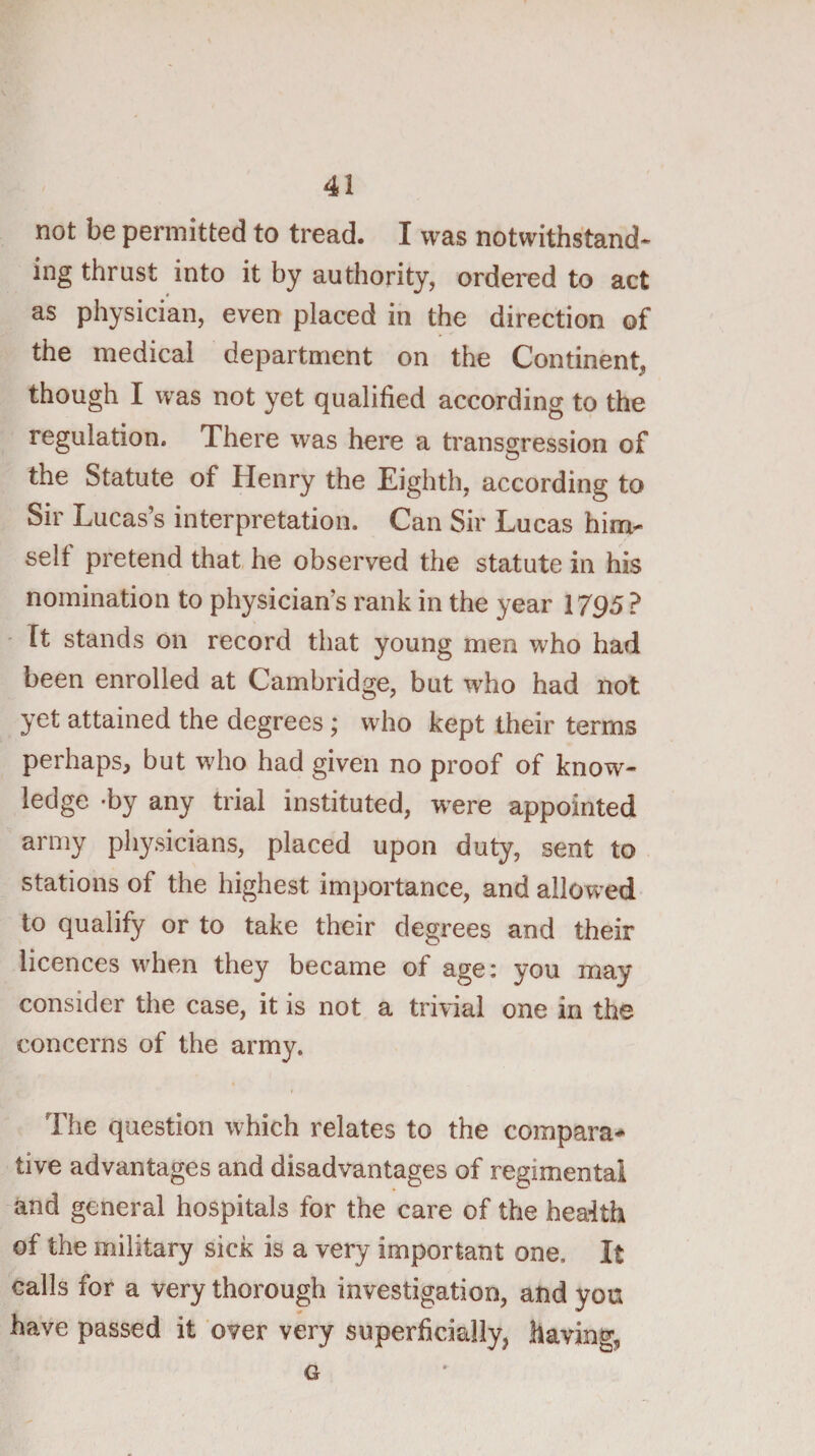 not be permitted to tread. I was notwithstand* ing thrust into it by authority, ordei'ed to act as physician, even placed in the direction of the medical department on the Continent, though I was not yet qualified according to the regulation. There was here a transgression of the Statute of Henry the Eighth, according to Sir Lucas’s interpretation. Can Sir Lucas him¬ self pretend that he observed the statute in his nomination to physician’s rank in the year 1795 ? - It stands on record that young men who had been enrolled at Cambridge, but who had not yet attained the degrees; who kept their terms perhaps, but who had given no proof of know¬ ledge -by any trial instituted, were appointed army physicians, placed upon duty, sent to stations of the highest importance, and allowed to qualify or to take their degrees and their licences when they became of age: you may consider the case, it is not a trivial one in the concerns of the army. » Tiie question which relates to the compara* tive advantages and disadvantages of regimental and general hospitals for the care of the health of the military sick is a very important one. It calls for a very thorough investigation, and you have passed it over very superficially, having, G