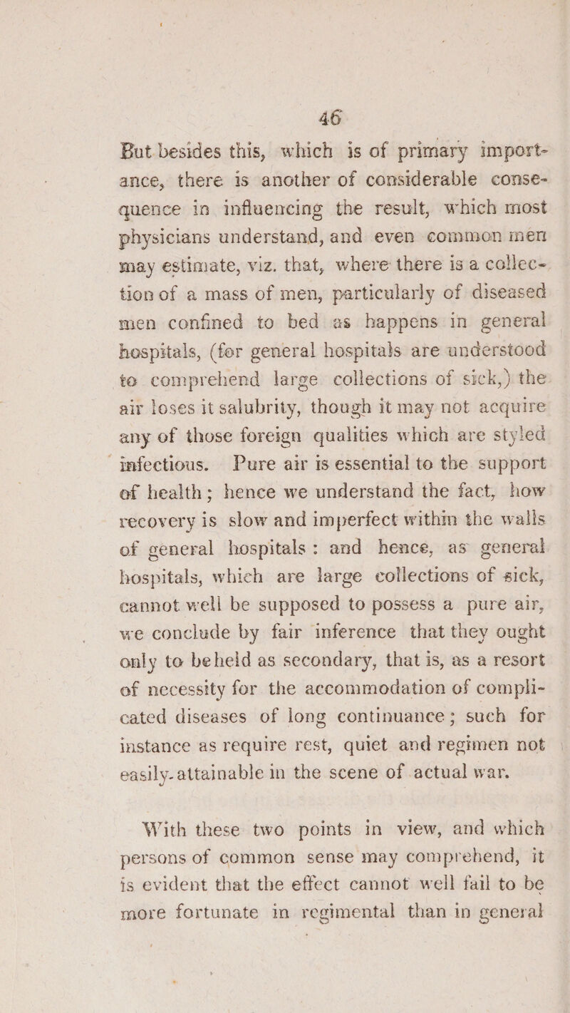 I 46 But besides this, which is of primary import¬ ance, there is another of considerable conse¬ quence in influencing the result, which most physicians understand, and even common men may estimate, viz. that, where there is a collec¬ tion of a mass of men, particularly of diseased men confined to bed as happens in general hospitals, (for general hospitals are understood to comprehend large collections of sick,) the air loses it salubrity, though it ma.y not acquire any of those foreign qualities which are styled infectious. Pure air is essential to the support of health; hence we understand the fact, how recovery is slow and imperfect within the walls of general hospitals : and hence, as general hospitals, which are large collections of «ick, cannot w ell be supposed to possess a pure air, we conclude by fair inference that they ought only to beiieid as secondaiy, that is, as a resort of necessity for the accommodation of compli¬ cated diseases of long continuance; such for instance as require rest, quiet and regimen not easily-attainable in the scene of actual war. With these two points in view, and which persons of common sense may comprehend, it is evident that the eflect cannot well fail to be more fortunate in regimental than in general