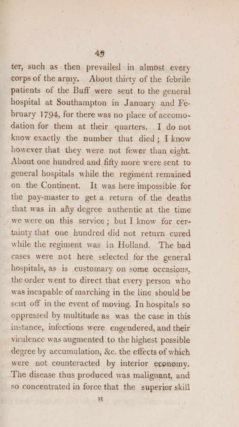 4^ ter, such as then prevailed in almost ever;y corps of the arniy. About thirty of the febrile patients of the Buff were sent to the general hospital at Southampton in January and Fe¬ bruary ] 794, for there was no place of accomo- dation for them at their quarters. I do not know exactly the number that died ; I know however that they were not fewer than eight. About one hundred and fifty more were sent to general hospitals while the regiment remained on the Continent. It was here impossible for the pay-master to get a return of the deaths that was in ahy degree authentic at the time we were on this service; but I know for cer¬ tainty that one hundred did not return cured while the regiment was in Flolland. The bad cases were not here selected for the general hospitals, as is customary on some occasions, the order went to direct that every person who was incapable of marching in the line should be sent oh in the event of moving. In hospitals so oppressed by multitude as was the case in this instance, infections were engendered, and their virulence was augmented to the highest possible degree by accumulation, &amp;c. the effects of which were not counteiacted by interior economy. The disease thus produced was malignant, and so concentrated in force that the superior skill n