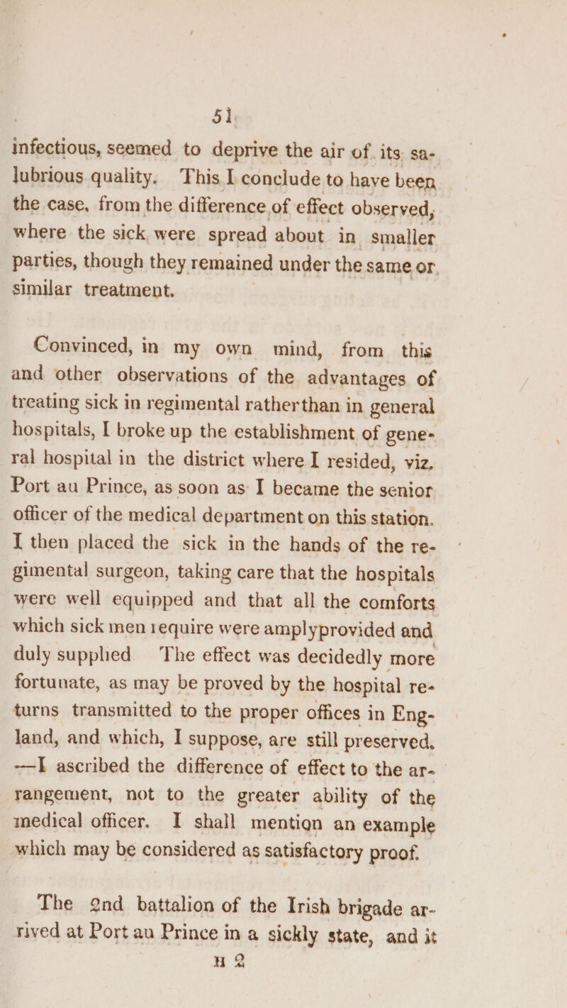 infectious, seemed to deprive the air of. its sa¬ lubrious quality. This I conclude to have been the case, from the difference,of effect observed where the sick were spread about in smaller « - * 1*1 parties, though they remained under the same, or similar treatment. Convinced, in my own mind, from thk and other observations of the advantages of treating sick in regimental ratherthan in general hospitals, I broke up the establishment of gene¬ ral hospital in the district where I resided, viz. Port au Prince, as soon as I became the senior officer of the medical department on this station. I then placed the sick in the hands of the re¬ gimental surgeon, taking care that the hospitals %yere well equipped and that all the comforts which sick men require were amplyprovided and duly supplied The effect was decidedly more fortunate, as may be proved by the hospital re¬ turns transmitted to the proper offices in Eng¬ land, and which, I suppose, are still preserved. —I ascribed the difference of effect to the ar¬ rangement, not to the greater ability of the medical officer. I shall mention an example which may be considered as satisfactory proof. The 2nd battalion of the Irish brigade ar¬ rived at Port au Prince in a sickly state^ and k