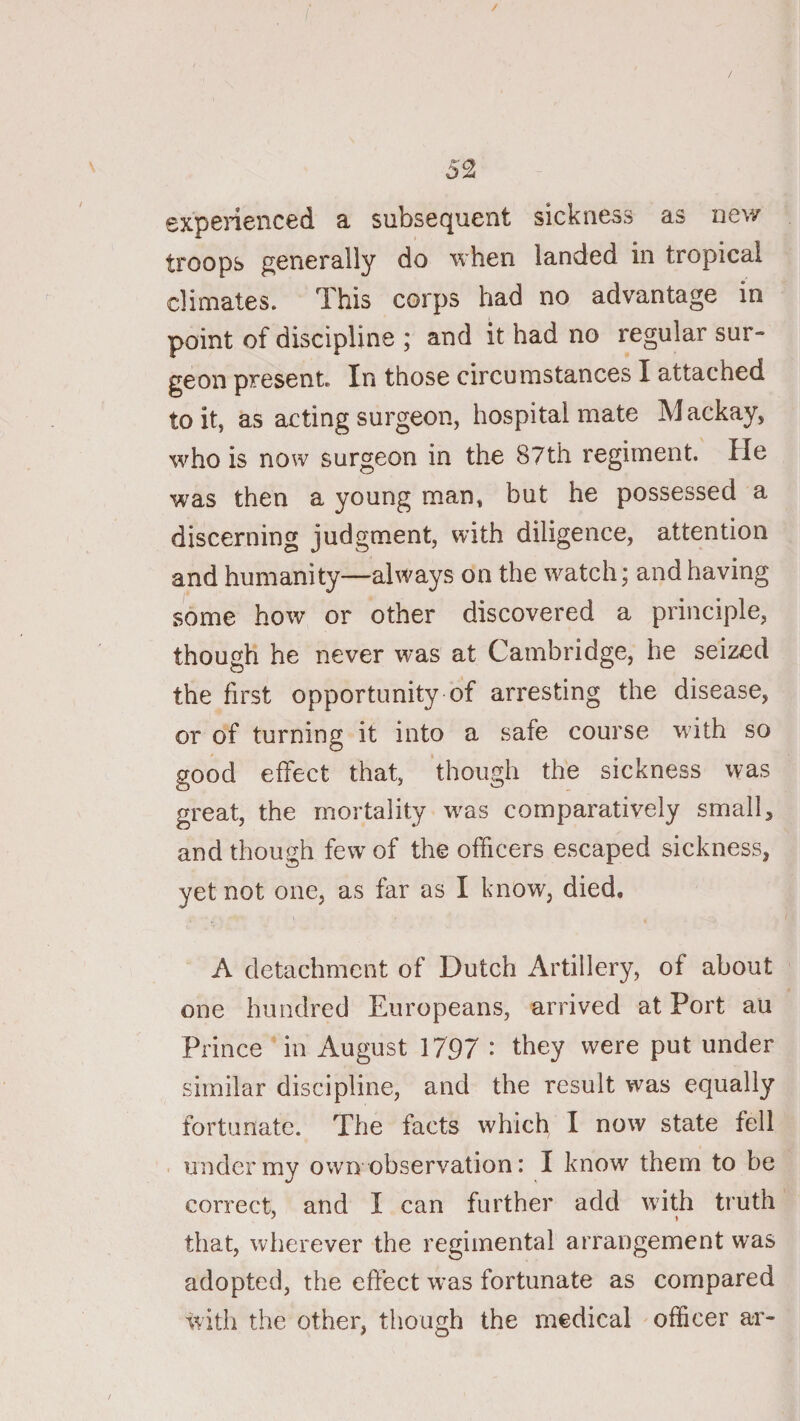 / experienced a subsequent sickness as nev/ troops generally do when landed in tropical climates. This corps had no advantage in point of discipline ; and it had no regular sur¬ geon present. In those circumstances I attached to it, as acting surgeon, hospital mate Mackay, who is now surgeon in the 87th regiment. He was then a young man, but he possessed a discerning judgment, with diligence, attention and humanity—always on the watch; and having some how or other discovered a principle, though he never was at Cambridge, he seized the first opportunity of arresting the disease, or of turning it into a safe course with so good effect that, though the sickness was great, the mortality was comparatively small, and though few of the officers escaped sickness, yet not one, as far as I know, died. A detachment of Dutch Artillery, of about one hundred Europeans, arrived at Port au Prince in August 1797 •* they were put under similar discipline, and the result was equally fortunate. The facts which I now state fell under my own observation: I know them to be correct, and I can further add wdth truth that, wlierever the regimental arrangement was adopted, the efiect was fortunate as compared witli the other, though the medical officer ar-