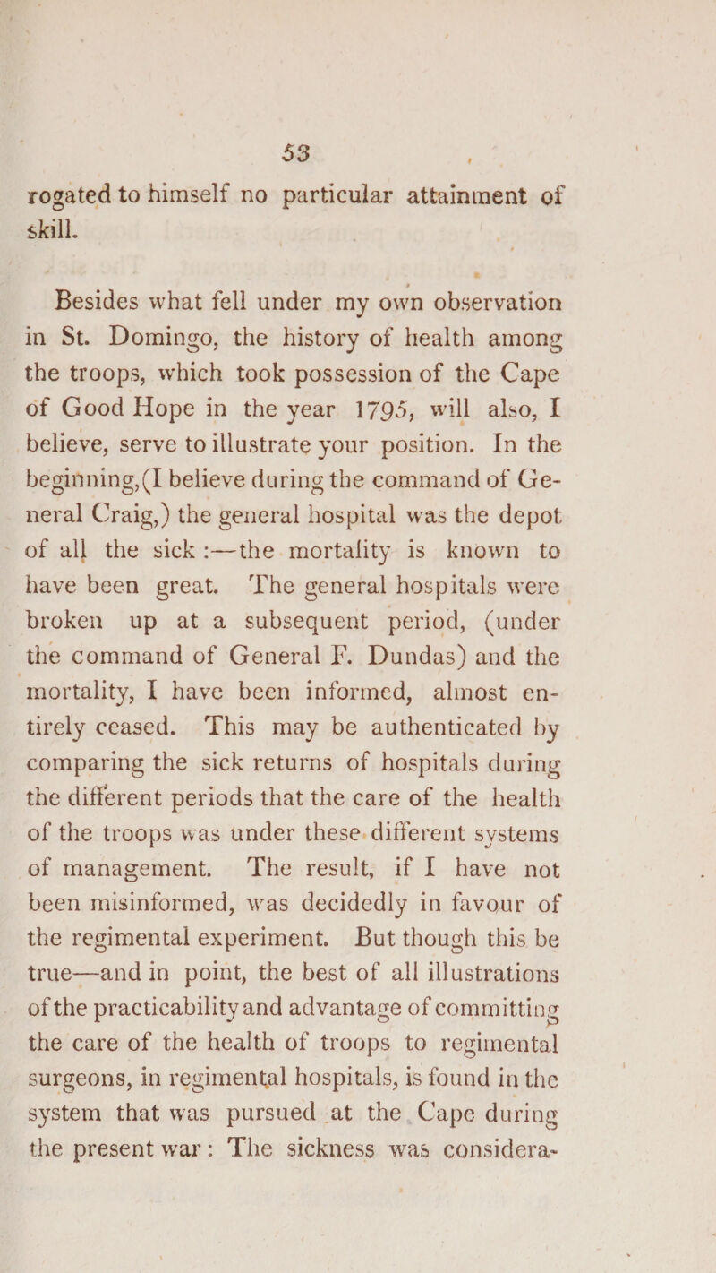 rogated to himself no particular attainment of skill. t Besides what fell under my own observation in St. Domingo, the history of health among the troops, w'hich took possession of the Cape of Good Hope in the year 1795, will also, I I believe, serve to illustrate your position. In the beginning,(I believe during the command of Ge¬ neral Craig,) the general hospital was the depot of alj the sick :—the mortality is known to have been great. The general hospitals were broken up at a subsequent period, (under the command of General F. Dundas) and the mortality, I have been informed, almost en¬ tirely ceased. This may be authenticated by comparing the sick returns of hospitals during the different periods that the care of the health of the troops was under these different systems of management. The result, if I have not been misinformed, was decidedly in favour of the regimental experiment. But though this be true—and in point, the best of all illustrations of the practicability and advantage of committing the care of the health of troops to regimental surgeons, in regirnenffil hospitals, is found in the system that was pursued .at the Cape during the present war: The sickness was considera-