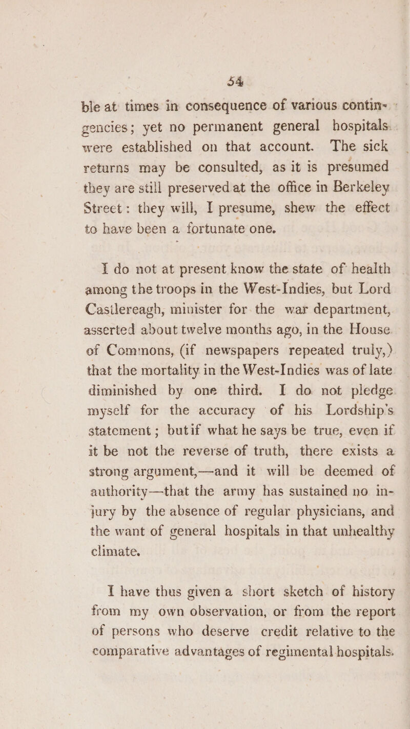 ble at times in consequence of various contin* gencies; yet no permanent general hospitals were established on that account. The sick returns may be consulted, as it is presumed they are still preserved at the office in Berkeley Street: they will, I presume, shew the effect to have been a fortunate one, I do not at present know the state of health among the troops in the West-Indies, but Lord Casllereagh, minister for the war department, asserted about twelve months ago, in the House of Commons, (if newspapers repeated truly,) that the mortality in the West-Indies was of late diminished by one third. I do not pledge myself for the accuracy of his Lordship’s statement; but if what he says be true, even if it be not the reverse of truth, there exists a strong argument,^—and it will be deemed of authority—that the army has sustained no in¬ jury by the absence of regular physicians, and the want of general hospitals in that unhealthy climate. I have thus given a short sketch of history from my own observation, or from the report of persons who deserve credit relative to the comparative advantages of regimental hospitals.