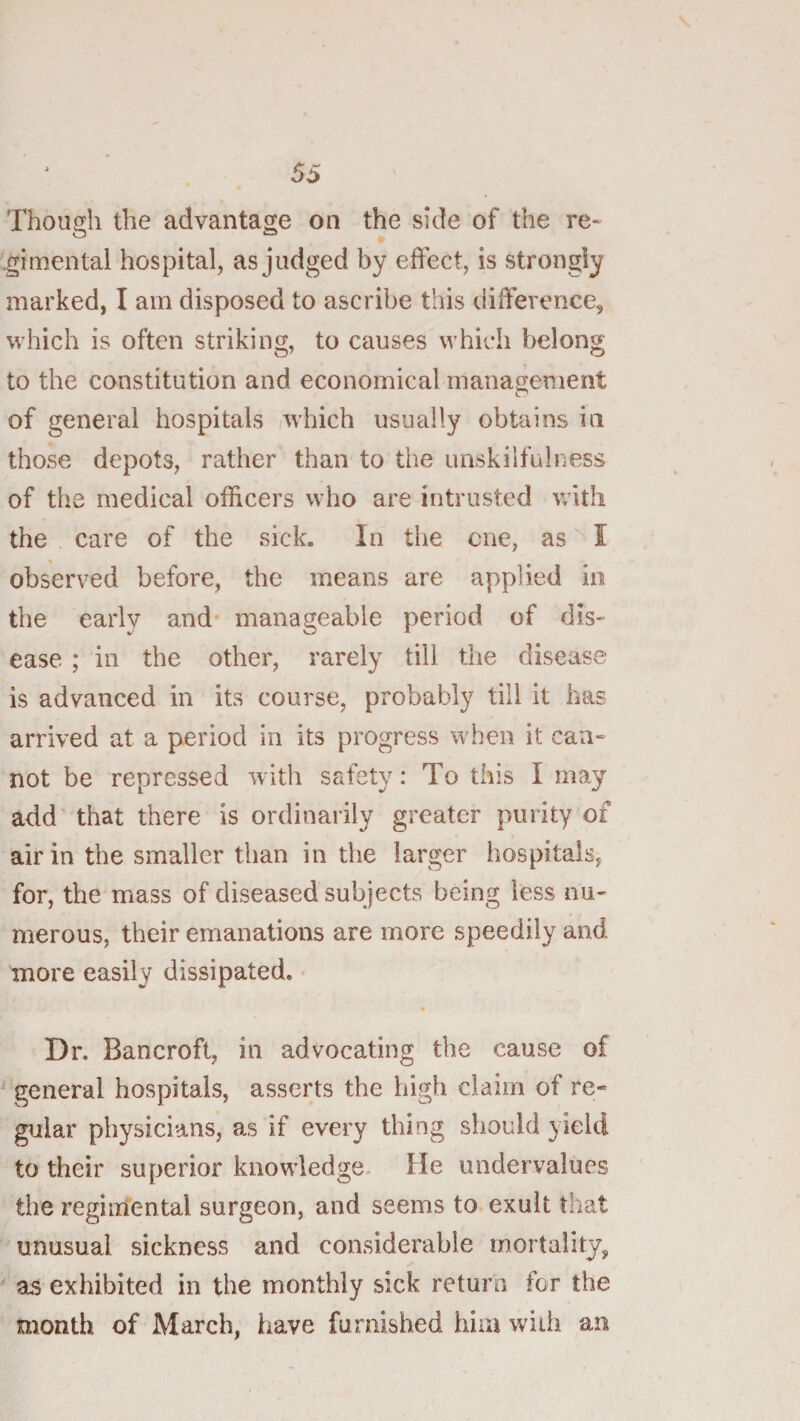 Though the advantage on the side of the re¬ gimental hospital, as judged by effect, is strongly marked, I am disposed to ascribe this difference, which is often striking, to causes which belong to the constitution and economical management of general hospitals which usually obtains in those depots, rather than to the unskilful ness of the medical officers who are intrusted with the care of the sick. In the cue, as I observed before, the means are applied in the early and* manageable period of dis¬ ease ; in the other, rarely till the disease is advanced in its course, probably till it has arrived at a period in its progress when it can¬ not be repressed with safety: To this I may add that there is ordinarily greater purity of air in the smaller than in the larger hospitals, for, the mass of diseased subjects being less nu¬ merous, their emanations are more speedily and more easily dissipated. • Dr. Bancroft, in advocating the cause of general hospitals, asserts the high claim of re¬ gular physicians, as if every thing should yield to their superior knowledge. He undervalues the regimental surgeon, and seems to exult that unusual sickness and considerable mortality,  as exhibited in the monthly sick return for the month of March, have furnished him with an