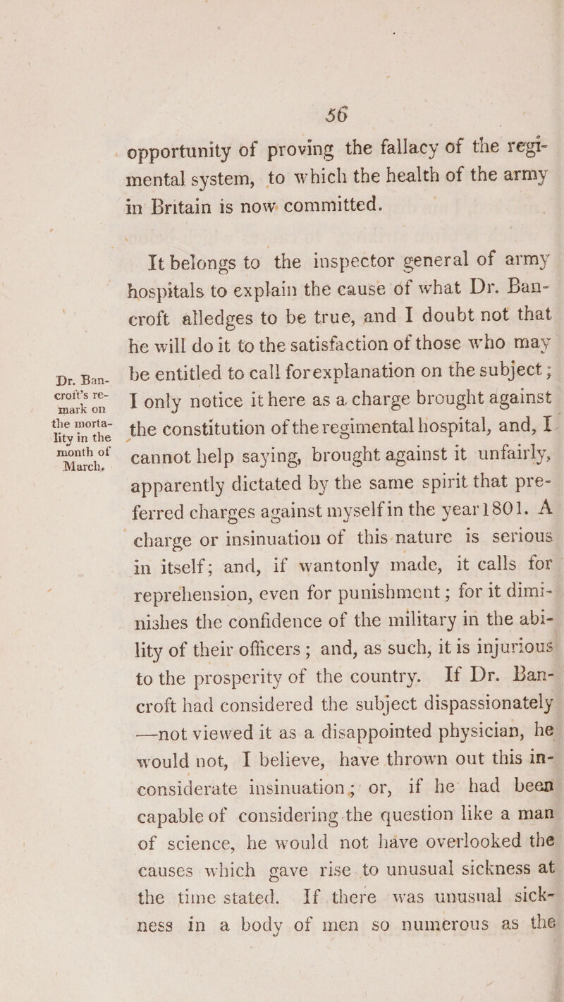 Dr. Ban¬ croft’s re¬ mark on the morta¬ lity in the month of March. 66 opportunity of proving the fallacy of the regi« mental, system, to which the health of the army in Britain is now committed. It belongs to the inspector general of army hospitals to explain the cause of w'hat Dr. Ban¬ croft alledges to be true, and I doubt not that he will do it to the satisfaction of those w’ho may be entitled to call forexplanation on the subject; I only notice it here as a charge brought against the constitution ofthe regimental hospital, and, I cannot help saying, brought against it unfairly, apparently dictated by the same spirit that pre¬ ferred charges against myself in the year 1801. A charge or insinuation of this nature is serious in itself; and, if wantonly made, it calls for reprehension, even for punishment; for it dimi¬ nishes the confidence of the military in the abi¬ lity of their officers ; and, as such, it is injurious to the prosperity of the country. If Dr. Ban¬ croft had considered the subject dispassionately —not viewed it as a disappointed physician, he wmuld not, I believe, have throwm out this in¬ considerate insinuation; or, if he had been capable of considering the question like a man of science, he would not have overlooked the causes which gave rise to unusual sickness at the time stated. If there was unusual sick¬ ness in a body of men so numerous as the