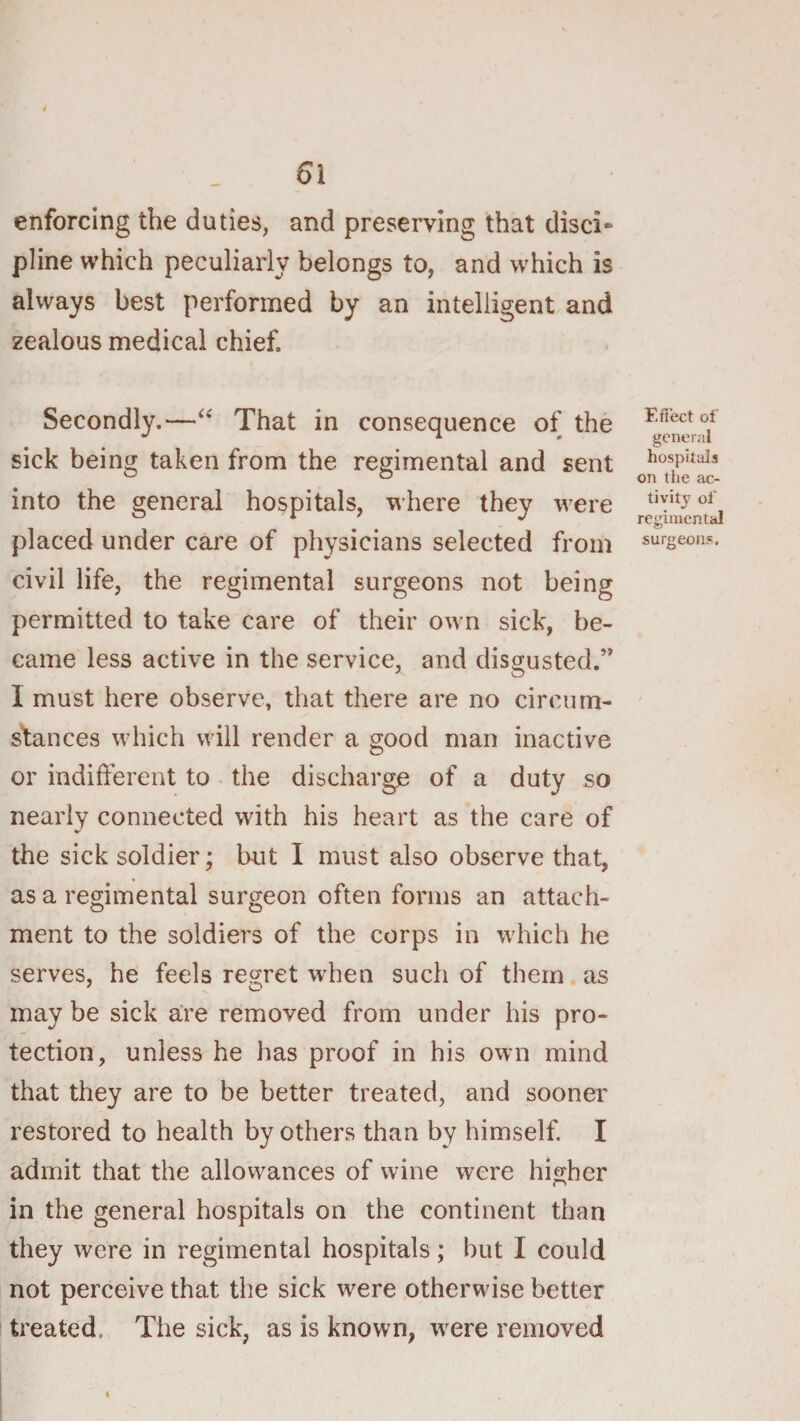 enforcing the duties, and preserving that disci¬ pline which peculiarly belongs to, and which is always best performed by an intelligent and zealous medical chief. Secondly.—That in consequence of the * ' general sick being taken from the regimental and sent Wuais into the general hospitals, where they were tiyitjof regimental placed under care of physicians selected from civil life, the regimental surgeons not being permitted to take care of their own sick, be¬ came less active in the service, and disgusted.” I must here observe, that there are no circum¬ stances which will render a good man inactive or indifferent to the discharge of a duty so nearly connected with his heart as the care of the sick soldier; but I must also observe that, as a regimental surgeon often forms an attach¬ ment to the soldiers of the corps in which he serves, he feels regret w'hen such of them as may be sick a‘re removed from under his pro¬ tection, unless he has proof in his own mind that they are to be better treated, and sooner restored to health by others than by himself. I admit that the allowances of wine were higher in the general hospitals on the continent than they were in regimental hospitals; but I could not perceive that the sick were otherwise better treated. The sick, as is known, were removed