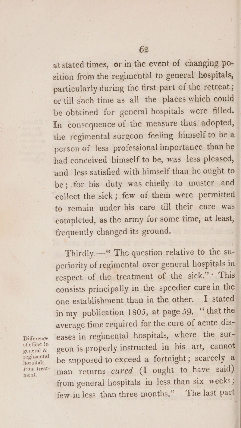 at stated times, or in the event of changing po« sition from the regimental to general hospitals, particularly during the first part of the retreat; or till such time as all the places which could be obtained for general hospitals were filled. In consequence of the measure thus adopted, the regimental surgeon feeling himself to be a person of less professional importance than he had conceived himself to be, was less, pleased, and less satisfied with himself than he ought to be; for his duty was chiefly to muster and collect the sick; few of them were permitted to remain under his care till their cure was completed, as the army for some time, at least, frequently changed its ground. Ditrerenc?e of effect in general &amp; resiroental hospitals, from treat- nient. Thirdly—The question relative to the su¬ periority of regimental over general hospitals in respect of the treatment of the sick.” ' This consists principally in the speedier cure in the one establishment than in the other. I stated in my publication 1805, at page 59, ‘‘that the average time required for the cure of acute dis¬ eases in regimental hospitals, where the sui- geon is properly instructed in his art, cannot be supposed to exceed a fortnight; scarcely a man returns cured (I ought to have said) from general hospitals in less than six weeks, few in less than three months.” Tiie last part