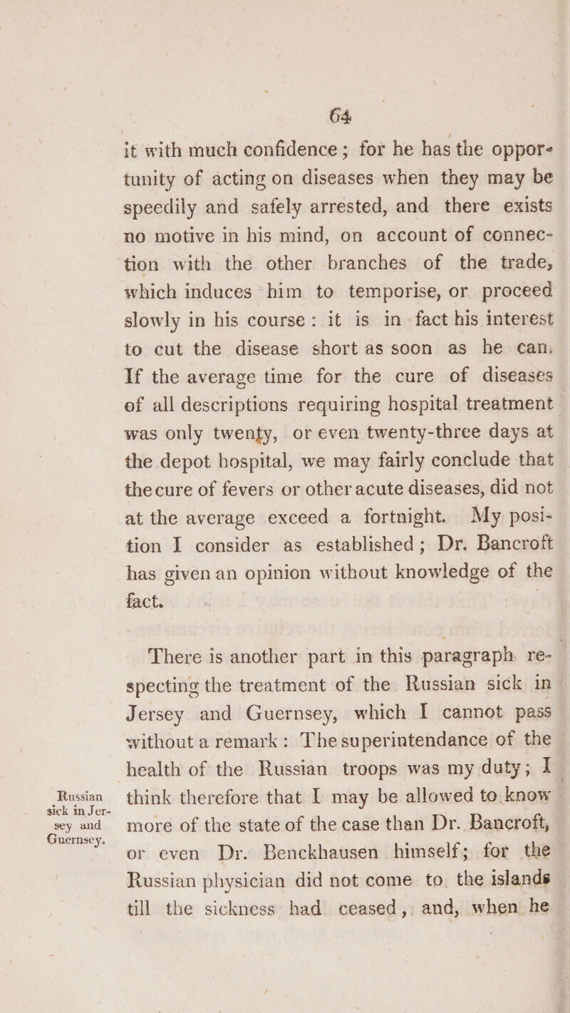 Russian sick in Jer- jfey and Guernsey. 54 it with much confidence ; for he has the oppor^ tunity of acting on diseases when they may be speedily and safely arrested, and there exists no motive in his mind, on account of connec¬ tion with the other branches of the trade, which induces him to temporise, or proceed slowdy in his course : it is in fact his interest to cut the disease short as soon as he can. If the average time for the cure of diseases of all descriptions requiring hospital treatment was only twenty, or even twenty-three days at the depot hospital, we may fairly conclude that the cure of fevers or other acute diseases, did not at the average exceed a fortnight. My posi¬ tion I consider as established; Dr. Bancroft has given an opinion without knowledge of the fact. There is another part in this paragraph re¬ specting the treatment of the Russian sick in Jersey and Guernsey, wdiich I cannot pass without a remark : The superintendance of the health of the Russian troops was my duty; I think therefore that I may be allow’ed to,know more of the state of the case than Dr. Bancroft, or even Dr. Benckhausen himself; for the Russian physician did not come to the islands till the sickness had ceased, and, wdien he