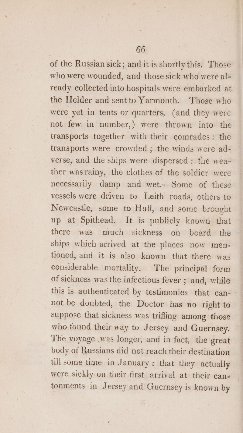 / 66 of the Russian sick; and it is shortly this. Those who were wounded, and those sick who w ere al¬ ready collected into hospitals w^ere embarked at the Helder and sent to Yarmouth. Those wdio w^ere yet in tents or quarters, (and they were not few in number,) were thrown into the transports together with their comrades: the transports were crowded ; the winds w^ere ad¬ verse, and the ships were dispersed : the w^ea- ther was rainy, the clothes of the soldier w^ere necessarily damp and w^et.—Some of these vessels were driven to Leith roads, others to Newcastle, some to Hull, and some brought up at Spithead. It is publicly known that there w^as much sickness on board the ships which arrived at the places now men¬ tioned, and it is also knowm that there w’as considerable mortality. The principal form of sickness was the infectious fever ; and, vrhile this is authenticated by testimonies that can¬ not be doubted, the Doctor has no rDht to O suppose that sickness was trifling among those who found their way to Jersey and Guernsey. The voyage .was longer, and in fact, the great body of Russians did not reach their destination till some time in January ; that they actually were sickly on their first arrival at their can¬ tonments in Jersey and Guernsey is known by