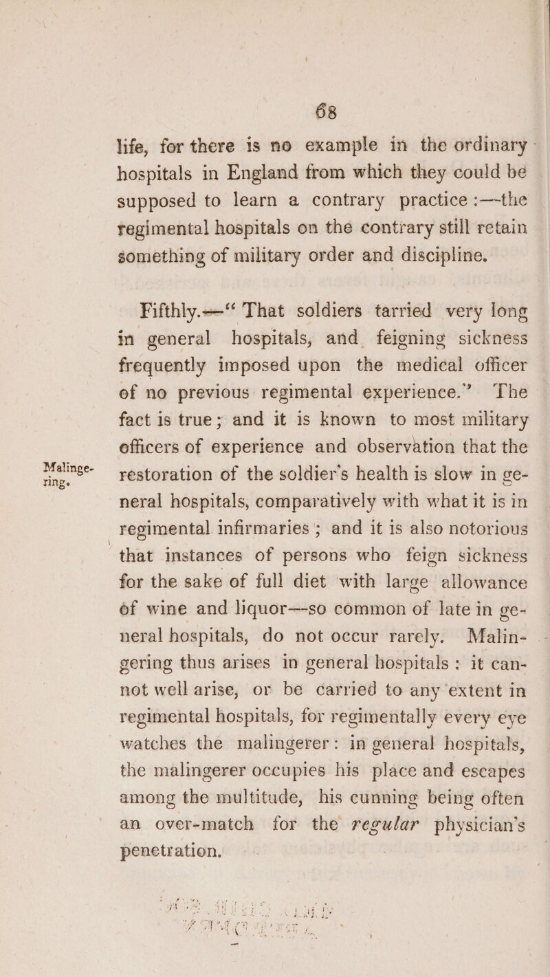 Malinge¬ ring. life, far there is no example in the ordinary hospitals in England from which they could be supposed to learn a contrary practice :—the regimental hospitals on the contrary still retain something of military order and discipline. Fifthly.—“ That soldiers tarried very long in general hospitals, and feigning sickness frequently imposed upon the medical officer of no previous regimental experience.'’ The fact is true; and it is known to most military officers of experience and observation that the restoration of the soldier's health is slow in neral hospitals, comparatively wdth wffiat it is in regimental infirmaries ; and it is also notorious that instances of persons who feign sickness for the sake of full diet with large allowance of wine and liquor—so common of late in ge¬ neral hospitals, do not occur rarely. Malin- - gering thus arises in general hospitals : it can¬ not well arise, or be carried to any'extent in regimental hospitals, for regimentally every eye watches the malingerer: in general hospitals, the malingerer occupies his place and escapes among the multitude, his cunning being often an over-match for the regular physicians penetration.
