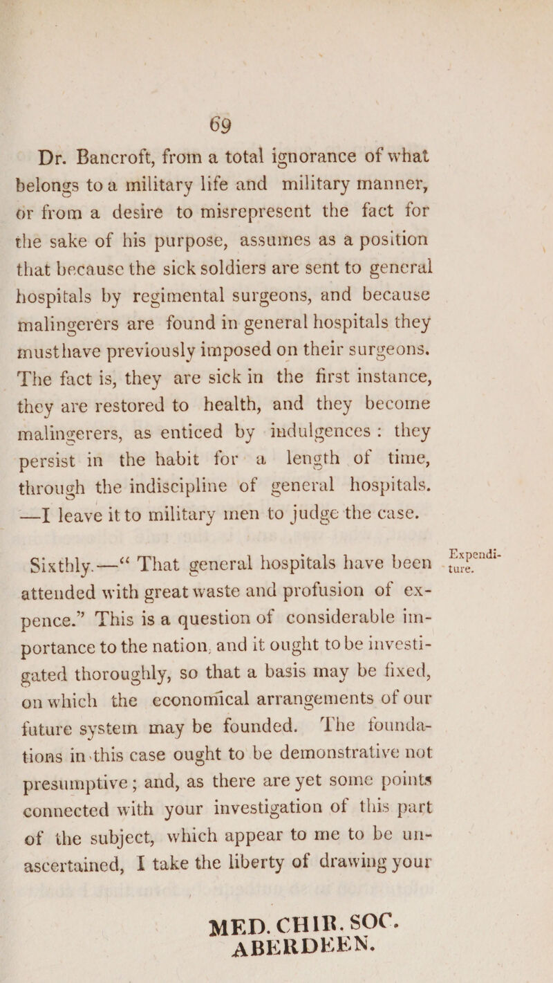 69 Dr. Bancroft, from a total ignorance of what belongs to a military life and military manner, dr from a desire to misrepresent the fact for the sake of his purpose, assumes as a position that because the sick soldiers are sent to general hospitals by regimental surgeons, and because malingerers are found in general hospitals they rnusthave previously imposed on their surgeons. The fact is, they are sick in the first instance, they are restored to health, and they become malingerers, as enticed by indulgences : they persist in the habit for a length of time, through the indiscipline of general hospitals. '—X leave it to military men to judge the case. Sixthly.—“ That general hospitals have been attended with great waste and profusion of ex¬ pence.” This is a question of considerable im¬ portance to the nation; and it ought to be investi¬ gated thoroughly, so that a basis may be fixed, on which the economical arrangements of our future system may be founded. The tbunda- tions in&lt;this case ought to'be demonstrative not presumptive; and, as there are yet some points connected with your investigation of this part of the subject, which appear to me to be un¬ ascertained, I take the liberty of drawing your / MED.CHIK.SOC. ABERDEEN. Expend! 'ture.