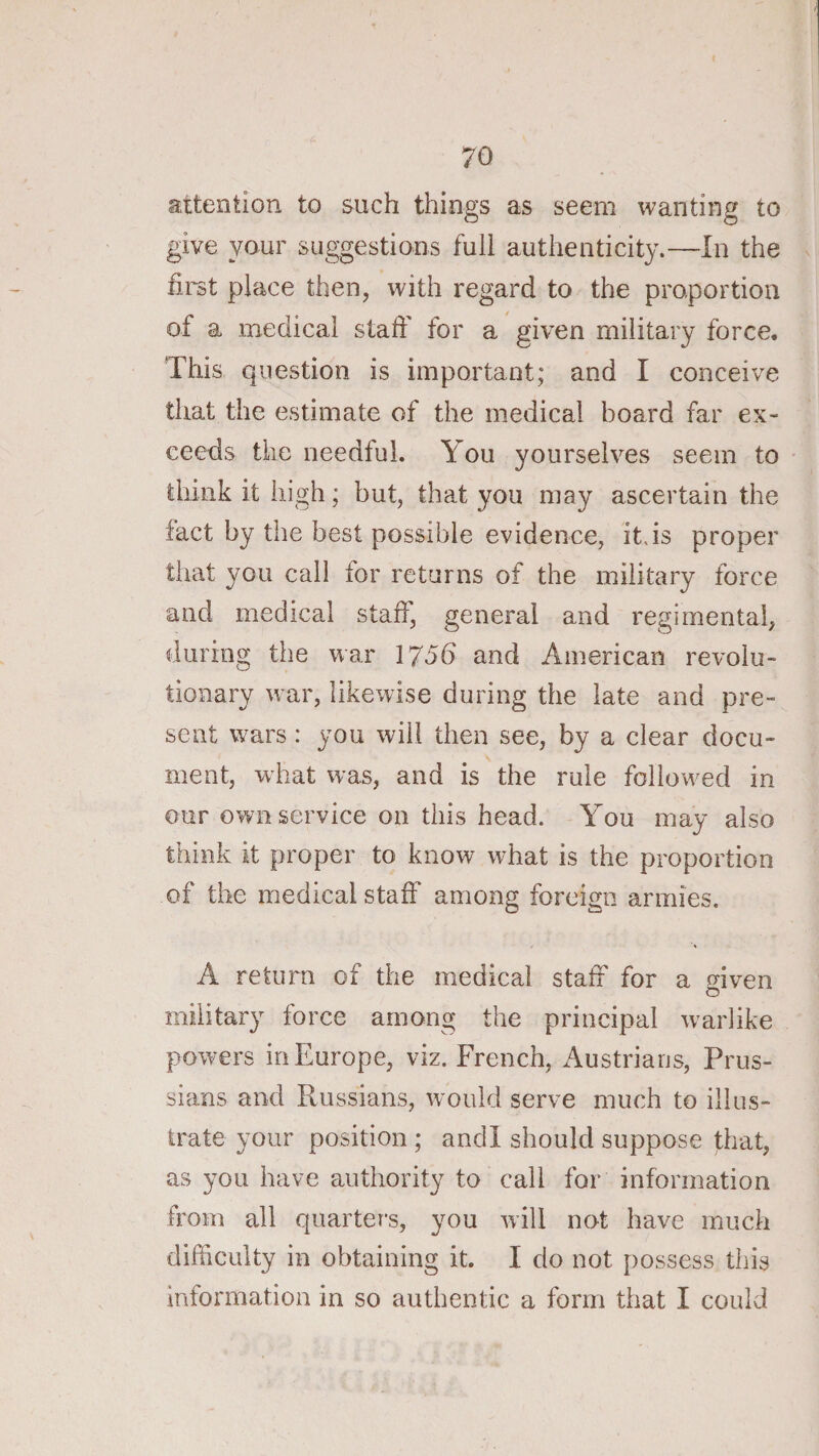 attention to such things as seem wanting to give your suggestions full authenticity.—In the first place then, with regard to the proportion of a medical staff for a given military force. This question is important; and I conceive that the estimate of the medical board far ex¬ ceeds the needful. You yourselves seem to think it high; but, that you may ascertain the fact by the best possible evidence, it,is proper that you call for returns of the military force and medical staff, general and regimental, during the war 1756 and American revolu¬ tionary war, likewise during the late and pre¬ sent wars : you will then see, by a clear docu¬ ment, what was, and is the rule follow^ed in our own service on this head. You may also think it proper to know what is the proportion of the medical staff among foreign armies. A return of the medical staff for a mven o military force among the principal warlike powers in Europe, viz. French, Austrians, Prus¬ sians and Russians, would serve much to illus¬ trate your position ; and I should suppose that, as you have authority to call for information from all quarters, you will not have muck difficulty in obtaining it. I do not possess this information in so authentic a form that I could