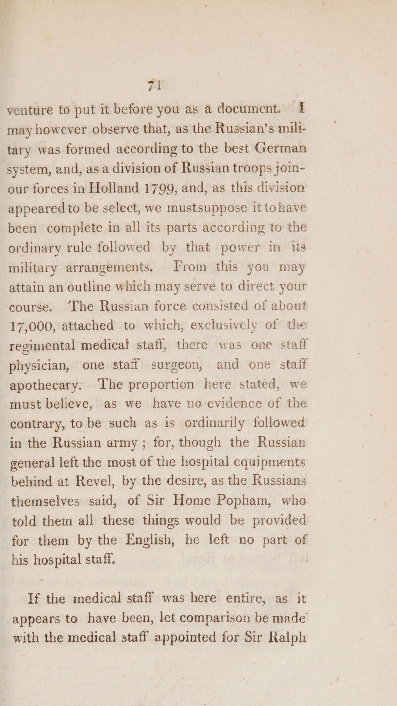 71 venture to put it before you as a document, i may however observe that, as the Russian’s mili¬ tary was formed according to the best German system, and, as a division of Russian troops join- our forces in Holland 1799? and, as this division appeared to be select, we mustsuppose itlohave been complete in all its parts according to the ordinary rule followed by that power in its military arrangements. From this you may attain an outline which may serve to direct your course. The Russian force consisted of about 17,000, attached to which, exclusively of the regimental medical staff, there was one staff physician, one staff surgeon, and one staff’ apothecary. The proportion here stated, we must believe, as we have no evidence of the contrary, to be such as is ordinarily followed in the Russian army ; for, though the Russian general left the most of the hospital equipments behind at Revel, by the desire, as the Russians themselves said, of Sir Home Popham, who told them all these things would be provided for them by the English, he left no part of his hospital staff. If the medical staff was here entire, as it appears to have been, let comparison be made with the medical staff appointed for Sir Ralph