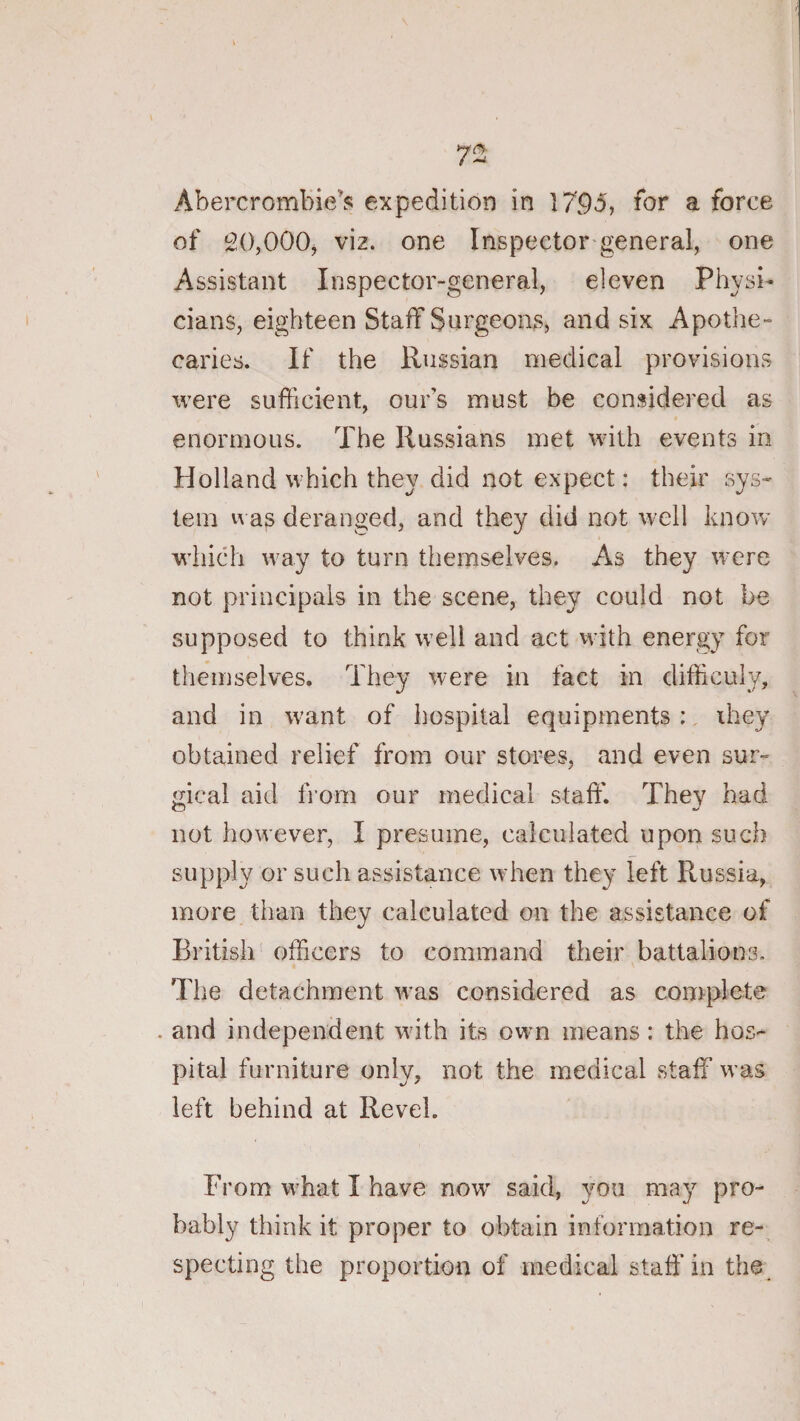 Abercrombie’s expedition in 1795, for a force of 20,000, viz. one Inspector general, one Assistant Inspector-general, eleven Physi¬ cians, eighteen Staff Surgeons, and six Apothe- caries. If the Russian medical provisions were sufficient, our’s must be considered as enormous. The Russians met with events in Holland which they did not expect: their sys¬ tem vvas deranged, and they did not well know which w'ay to turn themselves. As they were not principals in the scene, they could not be supposed to think w^ell and act with energy for themselves. They were in fact in difficuly, and in want of hospital equipments :, ihey obtained relief from our stores, and even sur¬ gical aid from our medical staff. They had not however, I presume, calculated upon such supply or such assistance when they left Russia, more than they calculated on the assistance of British' officers to command their battalions. The detachment was considered as complete . and independent with its own means: the hos¬ pital furniture only, not the medical staff was left behind at Revel. From what I have now said, you may pro¬ bably think it proper to obtain information re¬ specting the proportion of medical staff in the