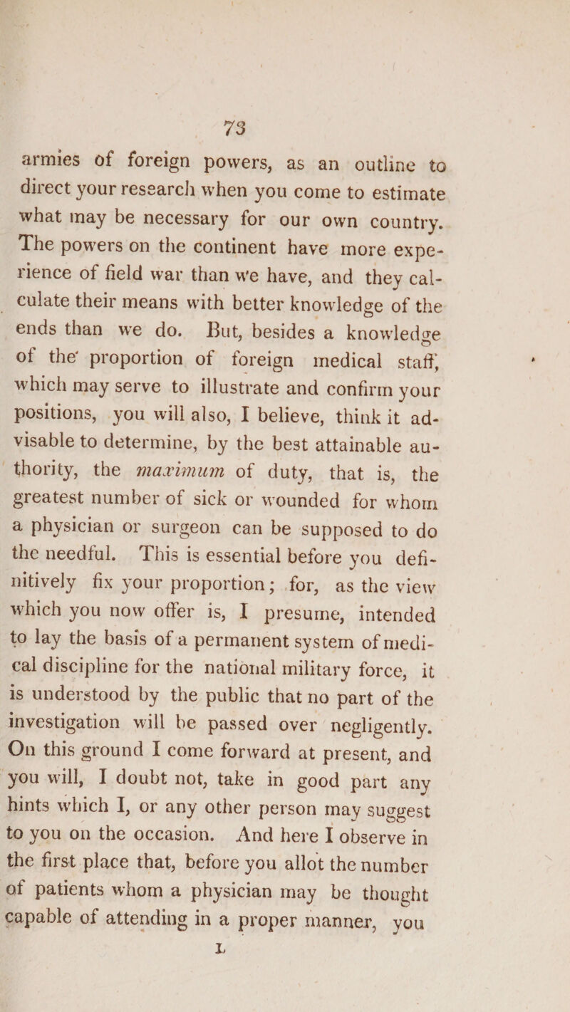 armies of foreign powers, as an outline to direct your research when you come to estimate what may be necessary for our own country. The powers on the continent have more expe¬ rience of field war than we have, and they cal¬ culate their means with better knowledge of the ends than we do. lint, besides a knowledge of the' proportion of foreign medical staff; which may serve to illustrate and confirm your positions, you will also, I believe, think it ad¬ visable to determine, by the best attainable au¬ thority, the maximum of duty, that is, the greatest number of sick or wounded for whom a physician or surgeon can be supposed to do the needful. This is essential before you defi¬ nitively fix your proportion; .for, as the view w'hich you now offer is, I presume, intended to lay the basis of a permanent system of medi¬ cal discipline for the national military force, it is understood by the public that no part of the investigation will be passed over negligently. On this ground I come forward at present, and you will, I doubt not, take in good part any hints which I, or any other person may suggest to you on the occasion. And here I observe in the first place that, before you allot the number of patients whom a physician may be thought capable of attending in a proper manner, you L