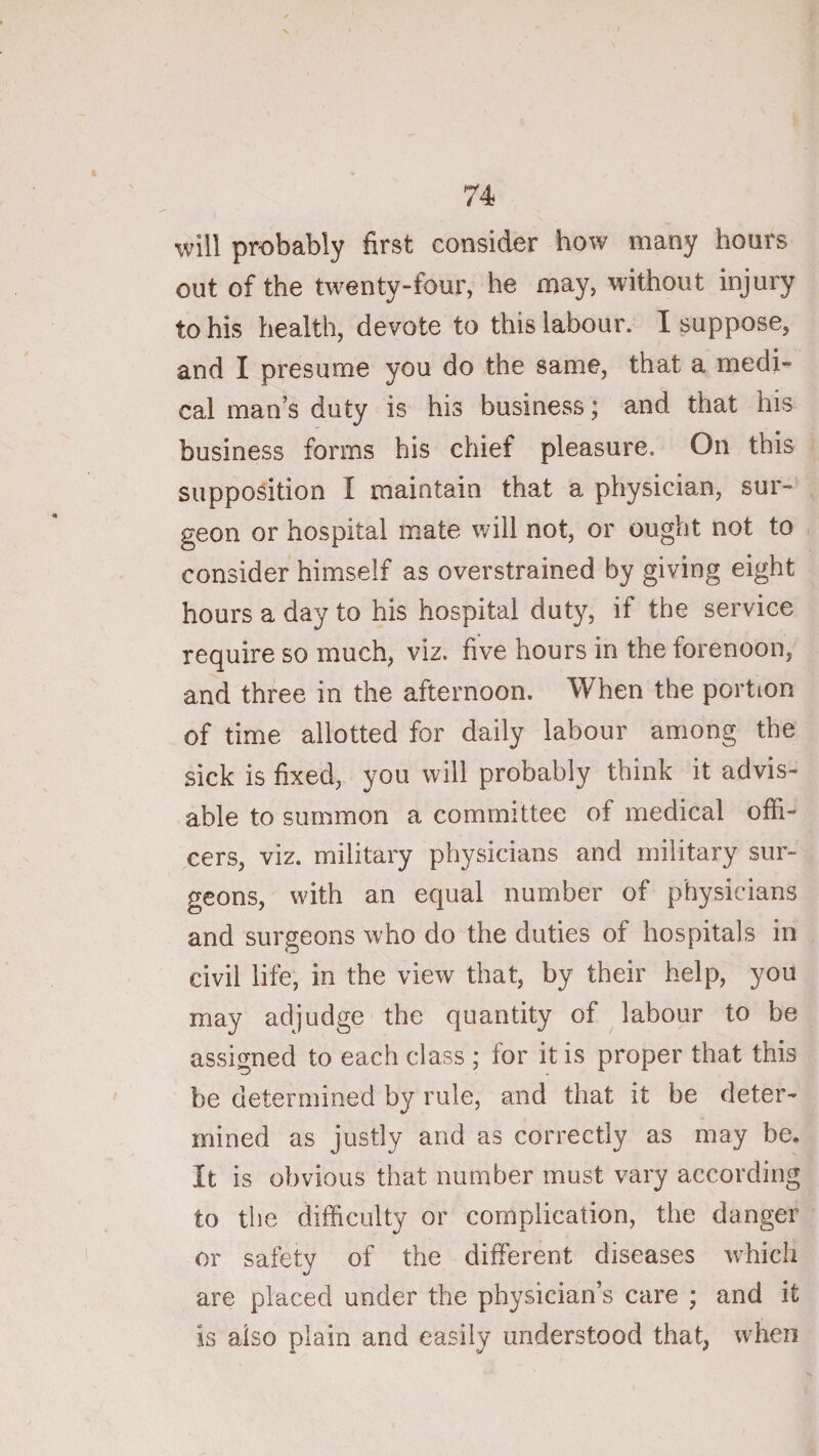 will probably first consider how many hours out of the twenty-four, he may, without injury to his health, devote to this labour. I suppose, and I presume you do the same, that a medi¬ cal man’s duty is his business; and that his business forms his chief pleasure. On this supposition I maintain that a physician, sur¬ geon or hospital mate will not, or ought not to consider himself as overstrained by giving eight hours a day to his hospital duty, if the service require so much, viz. five hours in the forenoon, and three in the afternoon. When the portion of time allotted for daily labour among the sick is fixed, you will probably think it advis¬ able to summon a committee of medical offi¬ cers, viz. military physicians and military sur¬ geons, with an equal number of physicians and surgeons who do the duties of hospitals in civil life, in the view that, by their help, you may adjudge the quantity of labour to be assigned to each class ; for it is proper that this be determined by rule, and that it be deter¬ mined as justly and as correctly as may be. It is obvious that number must vary according to the difficulty or complication, the danger or safety of the different diseases which are placed under the physician’s care ; and it is also plain and easily understood that, when