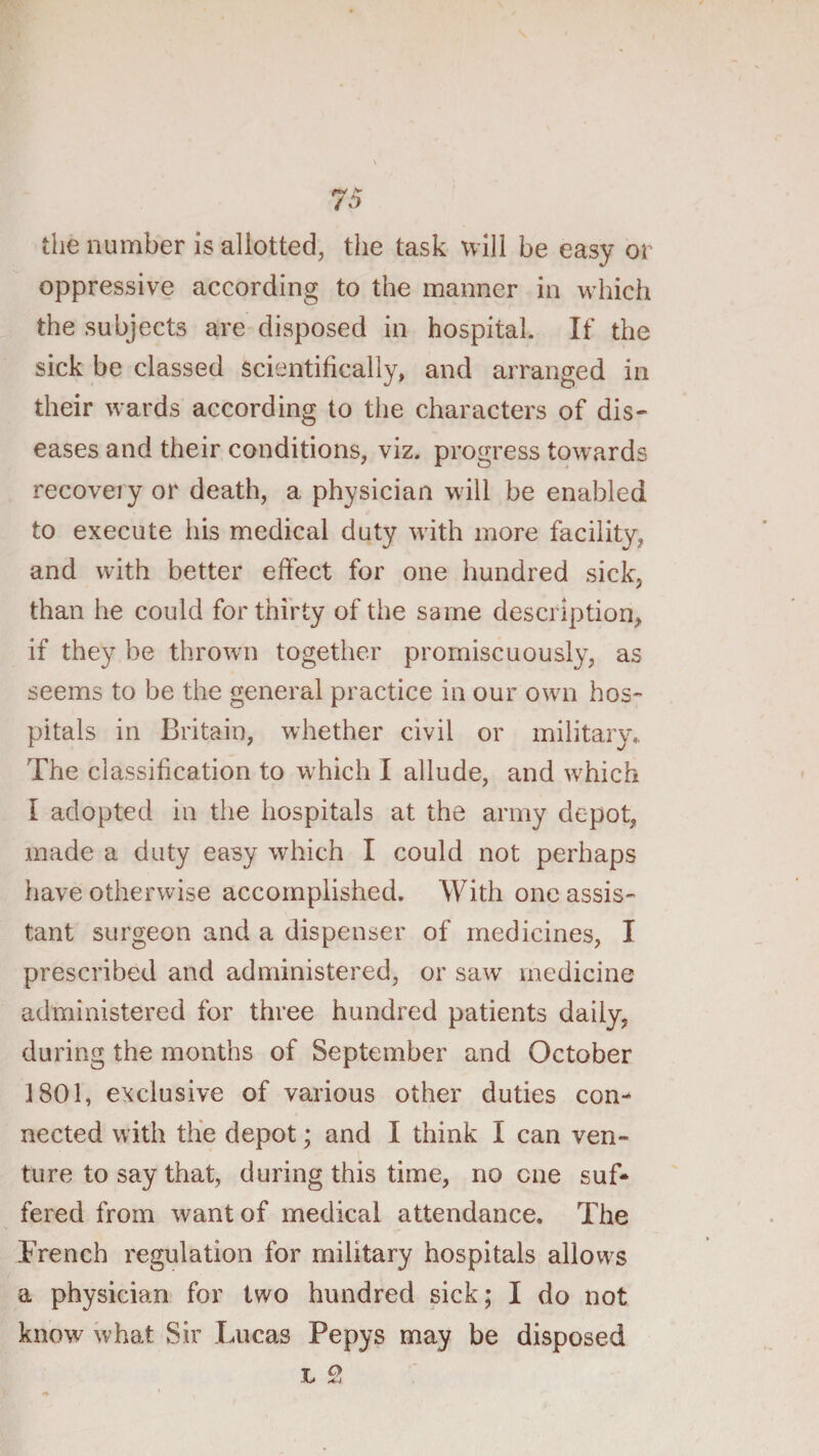 the number is allotted, the task will be easy or oppressive according to the manner in which the subjects are disposed in hospital. If the sick be classed scientifically, and arranged in their wards according to the characters of dis¬ eases and their conditions, viz. progress towards recovery or death, a physician will be enabled to execute his medical duty wdth more facility, and with better effect for one hundred sick, than he could for thirty of the same description, if they be thrown together promiscuously, as seems to be the general practice in our own hos¬ pitals in Britain, whether civil or military.. The classification to which I allude, and which I adopted in the hospitals at the army depot, made a duty easy which I could not perhaps have otherwise accomplished. With one assis¬ tant surgeon and a dispenser of medicines, I prescribed and administered, or saw medicine administered for three hundred patients daily, during the months of September and October 1801, exclusive of various other duties con¬ nected wdth the depot; and I think I can ven¬ ture to say that, during this time, no one suf¬ fered from want of medical attendance. The French regulation for military hospitals allows a physician for two hundred sick; I do not know^ what Sir Lucas Pepys may be disposed L 9&gt;