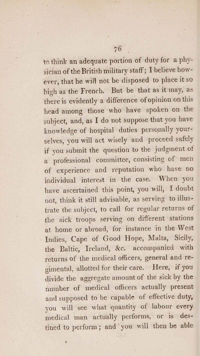 to think an adequate portion of duty for a phy¬ sician of the British military staff; I believe how¬ ever, that he will not be disposed to place it so high as the French. But be that as it may, as there is evidently a difference of opinion on this head among those who have spoken on the subject, and, as I do not suppose that you have knowledge of hospital duties personally your¬ selves, you will act wisely and proceed safely if you submit the question to the judgment of a professional committee, consisting of men of experience and reputation who have no individual interest in the case. When you have ascertained this point, you will, I doubt not, think it still advisable, as serving to illus¬ trate the subject, to call for regular returns of the sick troops serving on different stations at home or abroad, for instance in the West Indies, Cape of Good Hope, Malta, Sicily, the Baltic, Ireland, &amp;c. accompanied with returns of the medical officers, general and re¬ gimental, allotted for their care. Here, if you divide the aggregate amount of the sick by the number of medical officeis actually piesent and supposed to be capable of effective duty, you will see what quantity of labour every medical man actually performs, or is des¬ tined to perform; and you w ill then be able