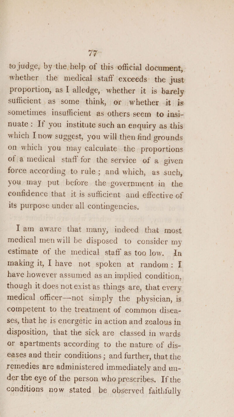 to judge, by the^ help of this official document, whether the medical staff exceeds the just proportion, as I alledge, whether it is barely sufficient as some think, or whether it is sometimes insufficient as others seem to insi¬ nuate : If you institute such an enquiry as this which I now suggest, you will then find grounds on which you may calculate the proportions of a medical staff for the service of a given force according to rule ; and which, as such, you may put betore the government in the confidence that it is sufficient and effective of its purpose under all contingencies. I am aware that many, indeed that most medical men will be disposed to consider my estimate of the medical staff as too low. la making it, I have not spoken at random : I have however assumed as an implied condition, though it does not exist as things are, that every medical officer—not simply the physician, is competent to the treatment of common disea¬ ses, that he is energetic in action and zealous in disposition, that the sick are classed in ^vards or apartments according to the nature of dis¬ eases and their conditions; and further, that the remedies are administered immediately and un¬ der the eye of the person who prescribes. If the conditions now stated be observed faithfully