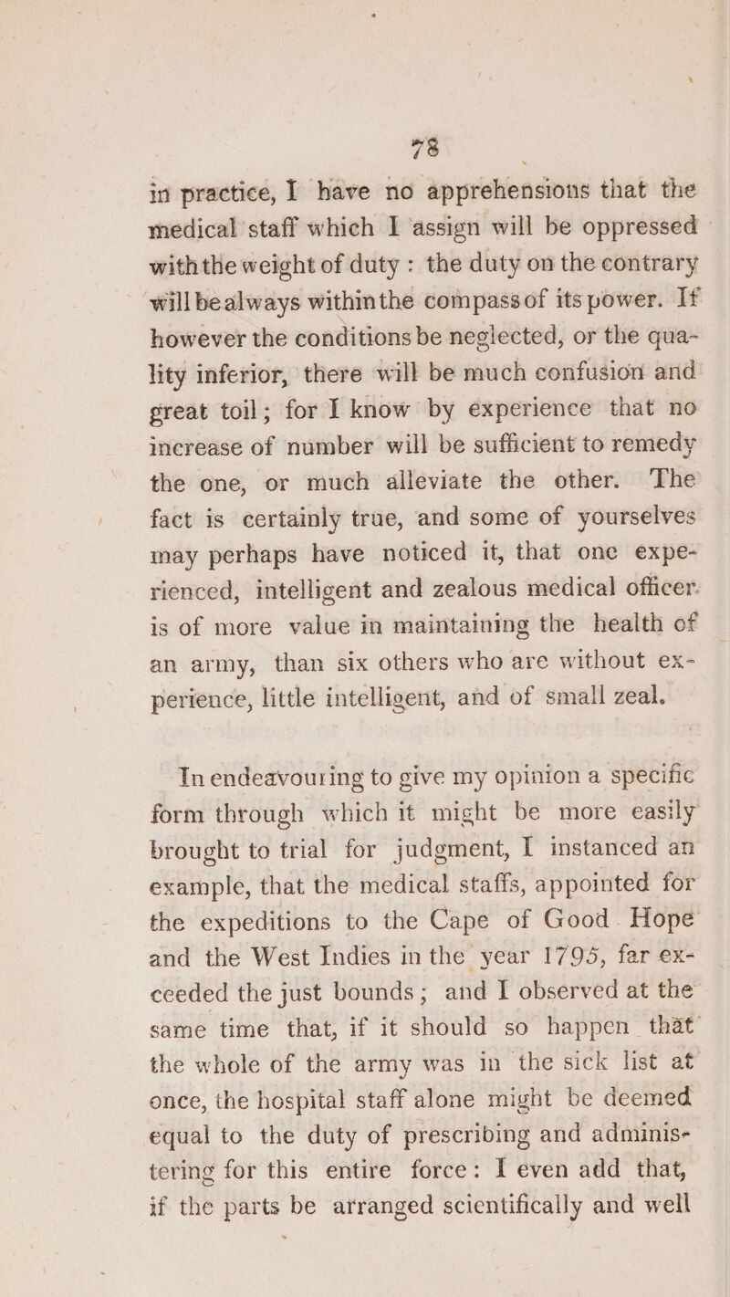 in practice, I hax^e no apprehensions that the medical staff which I assign will be oppressed with the weight of duty : the duty on the contrary 'will be always within the compass of its power. If however the conditions be neglected, or the qua¬ lity inferior, there will be much confusion and great toil; for I know by experience that no increase of number will be sufficient to remedy ^ the one, or much alleviate the other. The fact is certainly true, and some of yourselves may perhaps have noticed it, that one expe¬ rienced, intelligent and zealous medical officer is of more value in maintaining the health of an army, than six others w'ho are without ex- perience, little intelligent, and of small zeal. In endeavouring to give my opinion a specific form through which it might be more easily brought to trial for judgment, I instanced an example, that the medical staffs, appointed for the expeditions to the Cape of Good Hope and the West Indies in the year 1795, far ex¬ ceeded the just bounds ; and I observed at the same time that, if it should so happen that the whole of the army was in the sick list at once, the hospital staff alone might be deemed equal to the duty of prescribing and adminis^ tering for this entire force: I even add that, if the parts be arranged scientifically and well