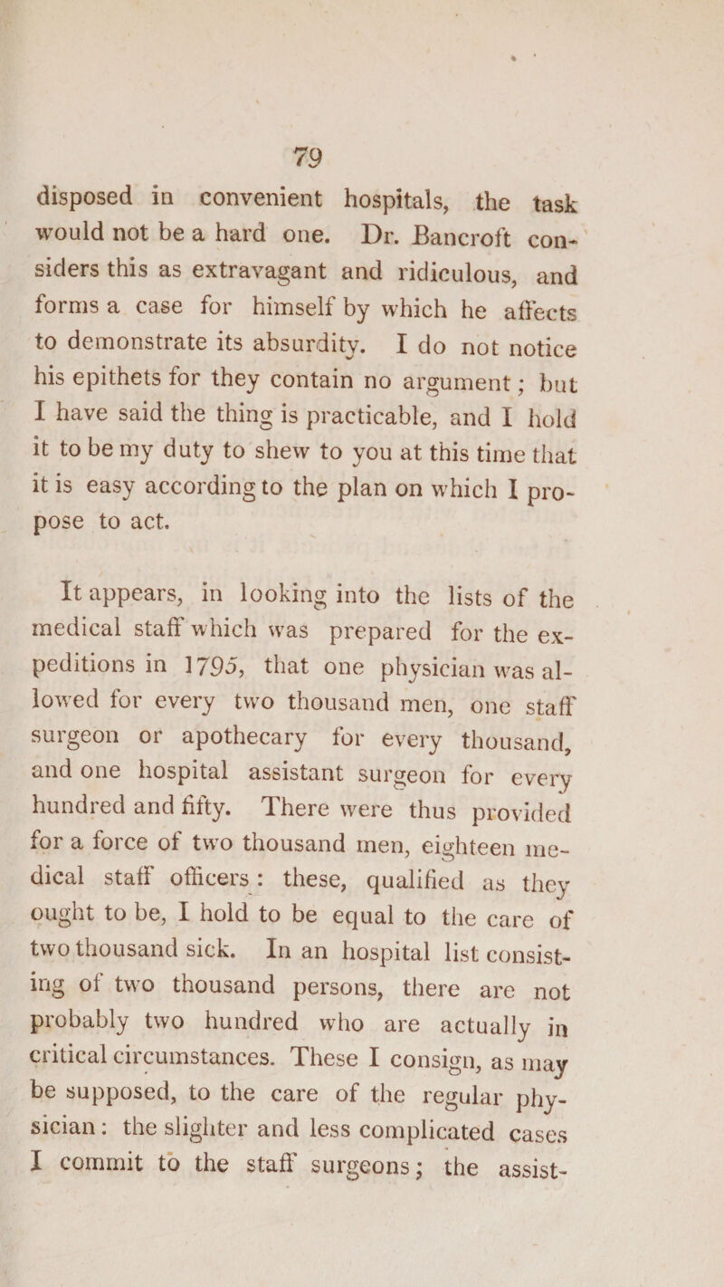 disposed in convenient hospitals, the task would not be a hard one. Dr. Bancroft con-' siders this as extravagant and ridiculous, and forms a case for himself by which he affects to demonstrate its absurdity. I do not notice his epithets for they contain no argument; but I have said the thing is practicable, and I hold it to be my duty to shew to you at this time that it is easy according to the plan on which I pro¬ pose to act. It appears, in looking into the lists of the medical staff which was prepared for the ex¬ peditions in ] 795, that one physician w^as al- loAved for every two thousand men, one staff surgeon or apothecary for every thousand, and one hospital assistant surgeon for every hundred and fifty. There were thus provided for a force of tw^o thousand men, eighteen me¬ dical staff officers : these, qualified as they ought to be, I hold to be equal to the care of two thousand sick. In an hospital list consist¬ ing of two thousand persons, there are not probably two hundred who are actually in critical circumstances. These I consign, as may be supposed, to the care of the regular phy¬ sician ; the slighter and less complicated cases I commit to the staff surgeons; the assist-