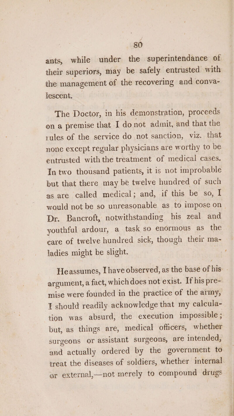 I 80 ants, while under the superintendance of their superiors, may be safely entrusted with the management of the recovering and conva¬ lescent. The Doctor, in his demonstration, proceeds on a premise that I do not admit, and that the rules of the service do not sanction, viz. that none except regular physicians are worthy to be entrusted with the treatment of medical cases. In tw o thousand patients, it is not improbable but that there may be twelve hundred of such as are called medical j and, if this be so, I would not be so unreasonable as to impose on Dr. Bancroft, notwithstanding his zeal and youthful ardour, a task so enormous as the care of twelve hundred sick, though their ma¬ ladies might be slight. / He assumes, I have observed, as the base of his argument, a fact, which does not exist. If his pi 6“ mise were founded in the practice of the ai my, I should readily acknowledge that my calcula¬ tion was absurd, the execution impossible; but, as things are, medical officers, whether surgeons or assistant surgeons, are intended, and actually ordered by the government to treat the diseases of soldiers, whether internal or external,—not merely to compound drugs