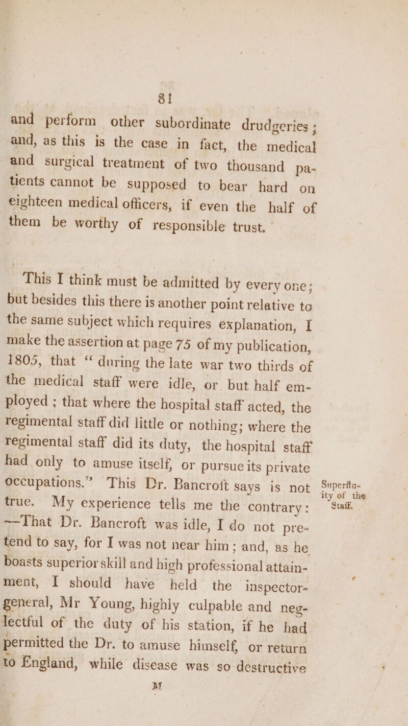 8! and perform other subordinate drudgeries; and, as tliis is the case in fact, the medical and surgical treatment of two thousand pa¬ tients cannot be supposed to bear hard on eighteen medical officers, if even the half of them be worthy of responsible trust. ' This I think must be admitted by everyone; but besides this there is another point relative to the same subject which requires explanation, I make the assertion at page 75 of my publication, 1805, that “ during the late war two thirds of the medical staff were idle, or but half em¬ ployed ; that where the hospital staff acted, the regimental staff did little or nothing; where the regimental staff did its duty, the hospital staff had only to amuse itself, or pursue its private occupations.” This Dr. Bancroft says is not true. My experience tells me the contrary: —That Dr. Bancroft was idle, I do not pre¬ tend to say, for I was not near him; and, as he boasts superior skill and high professional attain¬ ment, I should have held the inspector-’ general, Mr Young, highly culpable and neg¬ lectful of the duty of his station, if he had permitted the Dr. to amuse himseli^ or return to England^ while disease was so destructive