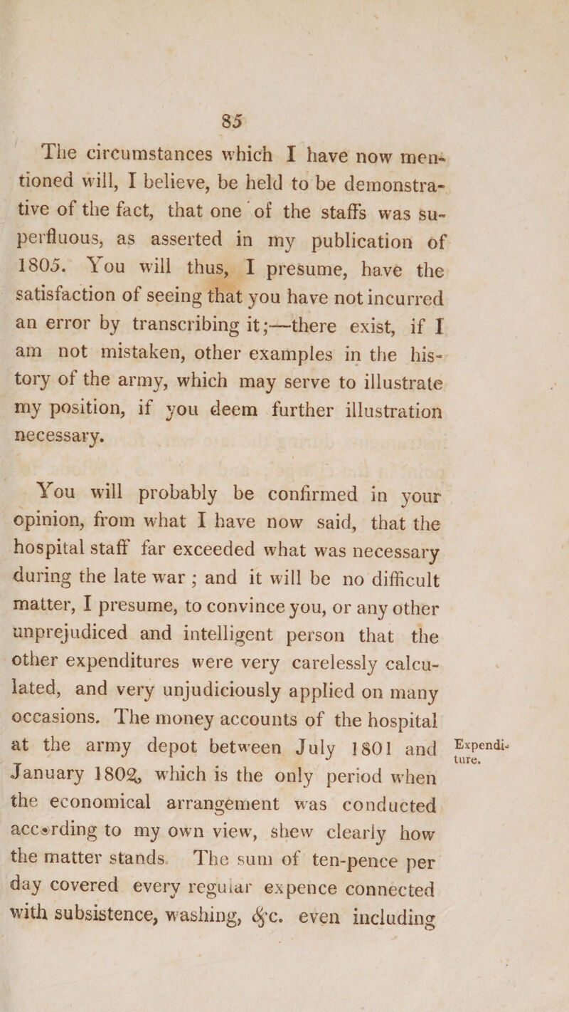 The circumstances which I have now men¬ tioned will, I believe, be held to be demonstra¬ tive of the fact, that one of the staffs was su¬ perfluous, as asserted in my publication of 1805. You will thus, I presume, have the satisfaction of seeing that you have not incurred an error by transcribing it;—there exist, if I am not mistaken, other examples in the his¬ tory of the army, which may serve to illustrate my position, if you deem further illustration necessary. \ You wdll probably be confirmed in your opinion, from what I have now said, that the hospital staff: far exceeded what was necessary during the late war ; and it will be no difficult matter, I presume, to convince you, or any other unprejudiced and intelligent person that the other expenditures were very carelessly calcu¬ lated, and very unjudiciously applied on many occasions. The money accounts of the hospital at the army depot betw'een July 1801 and January 18021, which is the only period when the economical arrangement was conducted accarding to my own view, shew clearly how the matter stands. The sum of ten-pence per day covered every regular expence connected with subsistence, washing, even including