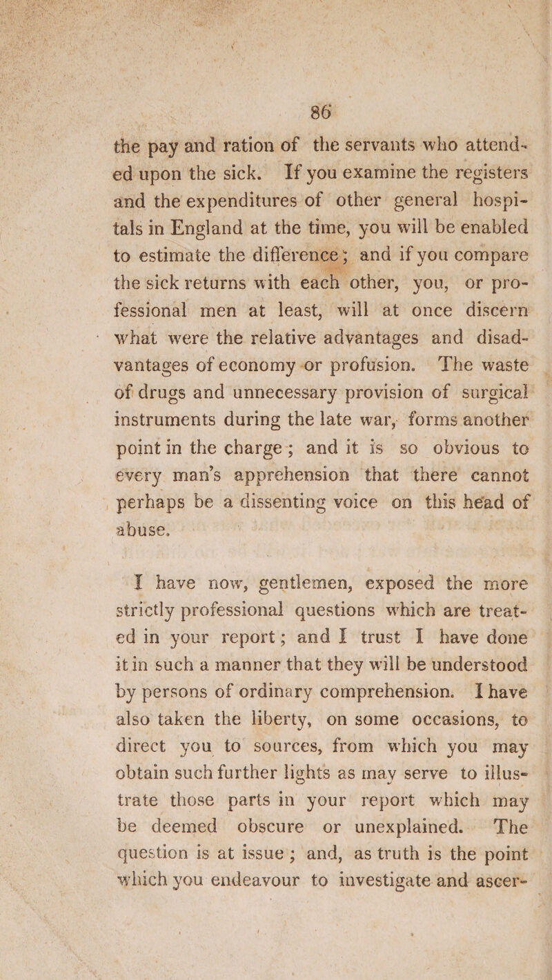 86‘ the pay and ration of the servants avIio attend¬ ed upon the sick. If you examine the registers and the expenditures of other general hospi¬ tals in England at the time, you will be enabled to estimate the difference ^ and if you compare the sick returns with each other, you, or pro¬ fessional men at least, will at once discern what w^ere the relative advantages and disad¬ vantages of economy or profusion. The waste of drugs and unnecessary provision of surgical instruments during the late war, forms another point in the charge ; and it is so obvious to every man’s apprehension that there cannot perhaps be a dissenting voice on this head of abuse. I have now, gentlemen, exposed the more strictly professional questions w'hich are treat¬ ed in your report; and I trust I have done it in such a manner that they w ill be understood by persons of ordinary comprehension. I have also taken the liberty, on some occasions, to direct you to sources, from which you may obtain such further lights as may serve to illus¬ trate those parts in your report which may be deemed obscure or unexplained. The question is at issue ; and, as truth is the point which you endeavour to investigate and ascer- y