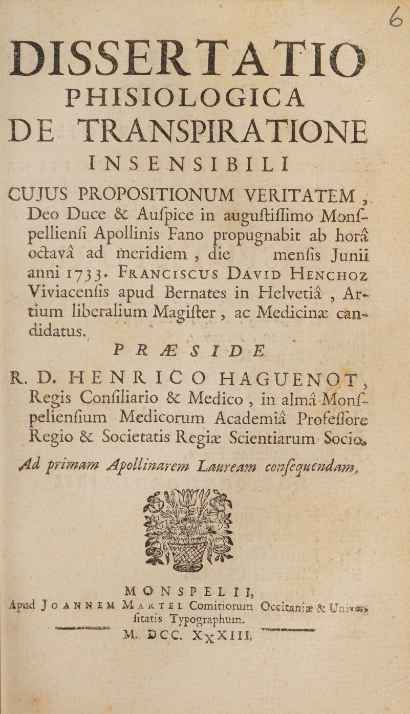 DISSERTATIO PHISIOLOGICA DE TRANSPIRATIONE INSENSIBILI CUJUS PROPOSITIONUM VERITATEM , Deo Duce &amp; Au/pice in auguftiflimo Monf- pellienli Apollinis Fano propugnabit ab hora oclava ad meridiem , die menfis Junii anni 1733. Franciscus David Henchoz Viviacenfls apud Bernates in Helvetia , Ar¬ tium liberalium Magifter , ac Medicina: can¬ didatus. P R M S I D E R. D. HENRICO HAGUENOT, Regis Confiliario &amp; Medico , in alma Monf- pelienfium Medicorum Academia Profeflore Regio &amp; Societatis Regia’ Scientiarum Socio» Ad primam Apollinarem Lauream ccnfepitendam. MONSPEL II, Apud JoANNEM Martel Comitiorum Occitanise &amp; Umr%> litatis Typographtim. M. DCC XxXin,