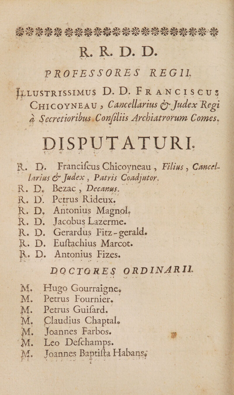 I R. R. D. D. ■V f •% PROFESSORES REGII > ' ' Illustrissimus D. D. F r a n c i s c u s Chicoyneau J Cancellarius Judex Regi 4 Secretioribus Conjiliis Archiatrorum Comes. DISPUTATURI. R. D. Francifcus Chicoyneau , Filius 5 CanceU lavius &amp; Judex , Patris Coadjutor, R. Do Bezac 5 Decanus. R. D. Petrus Rideux. k» Ai * 4 •’ R. Do Antonius Magnoh R. D. Jacobus Lazerme. Re D. Gerardus Fitz-geralcL R. D. Euftachius Marcot. Re D« Antonius Fizes. Tk ■ ■ ■' r ‘ A * c , _ .. DQCTQRES ORDINARII t .i * * ma *■ ' * M. Hugo Gourraigne^ Me Petrus Fournier* Mh Petrus Guifard* M* Claudius ChaptaL !j\l. Joannes Farbos. ^ '4V1, Leo DefchampSe M* Joannes Baptifta Habans* F' 1 ’• - i ' - A - T ‘ 1 ' *