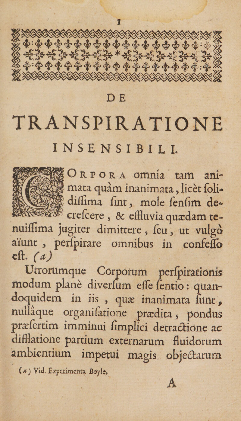 &amp; = 4* $ # # 4? 4 4 4 # 4 4? 4 4 $ 4? 4? 4: ‘I „. * *Bh£ 3h£ 3h£ 1^ D E TR AN SPIRATI ONE INSENSIBILI. Orpora omnia tam ani¬ mata quam inanimata, licet {oli- diilima lint, mole fenfim de- crefcere , &amp; effluvia quaedam te- nuilfima jugiter dimittere, leu, ut vulgo aiunt } perlpirare omnibus in confeflo eft. (a) Utrorumque Corporum perfpirationis modum plane diverfum effle lentio: quan¬ doquidem in iis , qua: inanimata funt, nuilaque organilatione prjedita, pondus prafflertim imminui fimplici detractione ac difflatione partium externarum fluidorum ambientium impetui magis objeCtarum (a) Vid.Experimenta Boyle® A