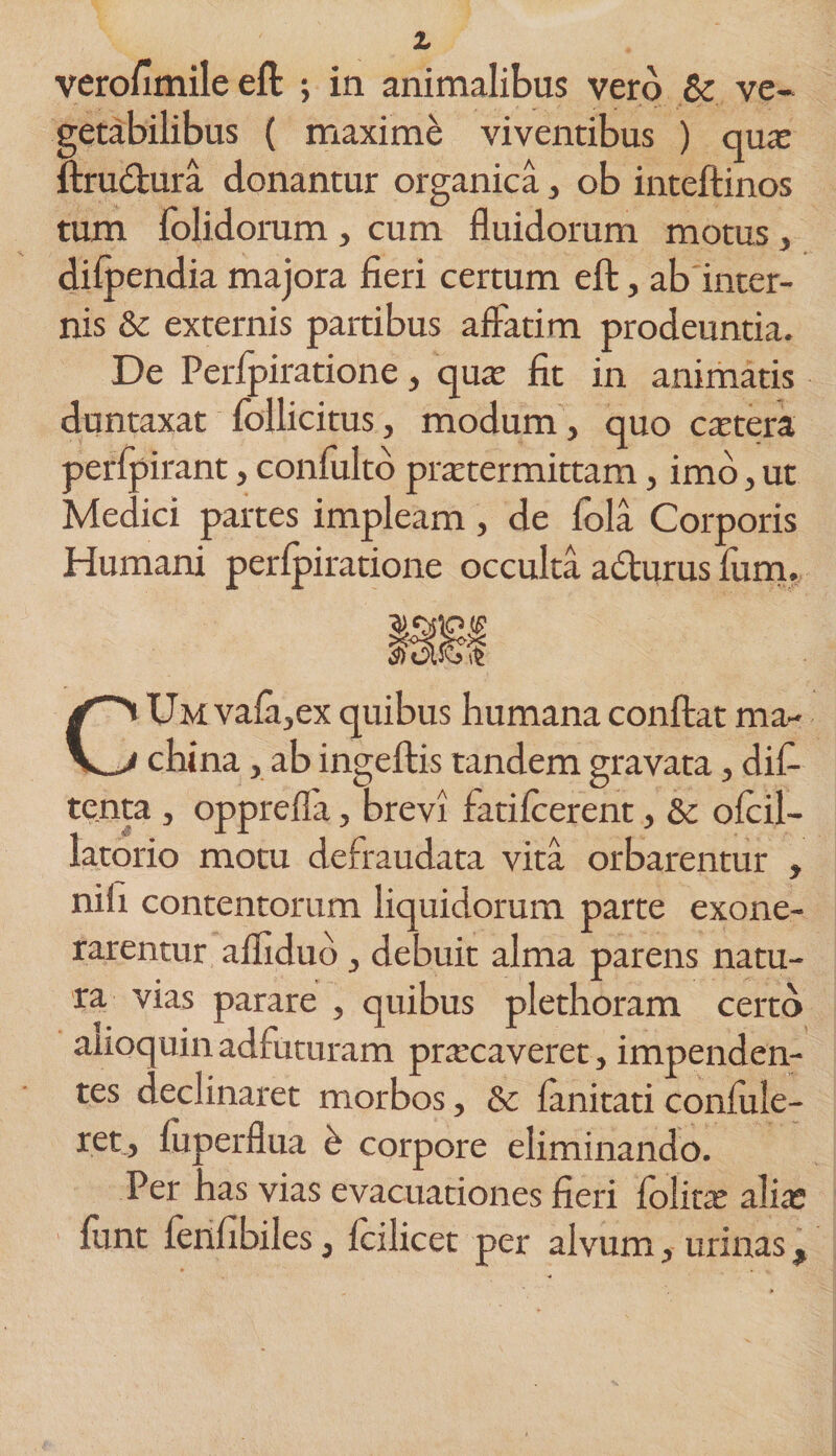 verofimile eft ; in animalibus vero &amp; ve¬ getabilibus ( maxime viventibus ) quas ftru&amp;ura donantur organica, ob inteftinos tum folidorum, cum fluidorum motus, dilpendia majora fieri certum eft, ab inter¬ nis &amp; externis partibus aftatim prodeuntia. De Perfpiratione, quas fit in animatis duntaxat follicitus, modum , quo cetera perlpirant, confiilto praetermittam, imo, ut Medici partes impleam, de fola Corporis Humani perlpiratione occulta acturus lum. mi CUm vala,ex quibus humana conftat ma¬ china , ab ingeftis tandem gravata, dif- tenta , opprefla, brevi fatifcerent, &amp; oicil- latorio motu defraudata vita orbarentur , nifi contentorum liquidorum parte exone¬ rarentur aflidud, debuit alma parens natu¬ ra vias parare , quibus plethoram certo anoquin adfuturam prascaveret, impenden¬ tes declinaret morbos, &amp; lanitati confide¬ ret, fiiperfiua corpore eliminando. Per has vias evacuationes fieri lolitae alias fiint lenfibiles, icilicet per alvum, urinas,